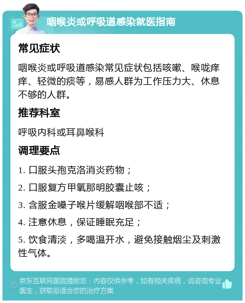 咽喉炎或呼吸道感染就医指南 常见症状 咽喉炎或呼吸道感染常见症状包括咳嗽、喉咙痒痒、轻微的痰等，易感人群为工作压力大、休息不够的人群。 推荐科室 呼吸内科或耳鼻喉科 调理要点 1. 口服头孢克洛消炎药物； 2. 口服复方甲氧那明胶囊止咳； 3. 含服金嗓子喉片缓解咽喉部不适； 4. 注意休息，保证睡眠充足； 5. 饮食清淡，多喝温开水，避免接触烟尘及刺激性气体。