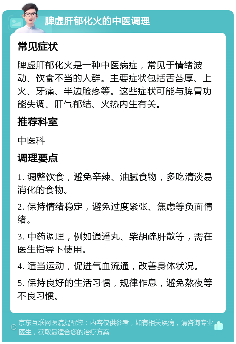 脾虚肝郁化火的中医调理 常见症状 脾虚肝郁化火是一种中医病症，常见于情绪波动、饮食不当的人群。主要症状包括舌苔厚、上火、牙痛、半边脸疼等。这些症状可能与脾胃功能失调、肝气郁结、火热内生有关。 推荐科室 中医科 调理要点 1. 调整饮食，避免辛辣、油腻食物，多吃清淡易消化的食物。 2. 保持情绪稳定，避免过度紧张、焦虑等负面情绪。 3. 中药调理，例如逍遥丸、柴胡疏肝散等，需在医生指导下使用。 4. 适当运动，促进气血流通，改善身体状况。 5. 保持良好的生活习惯，规律作息，避免熬夜等不良习惯。