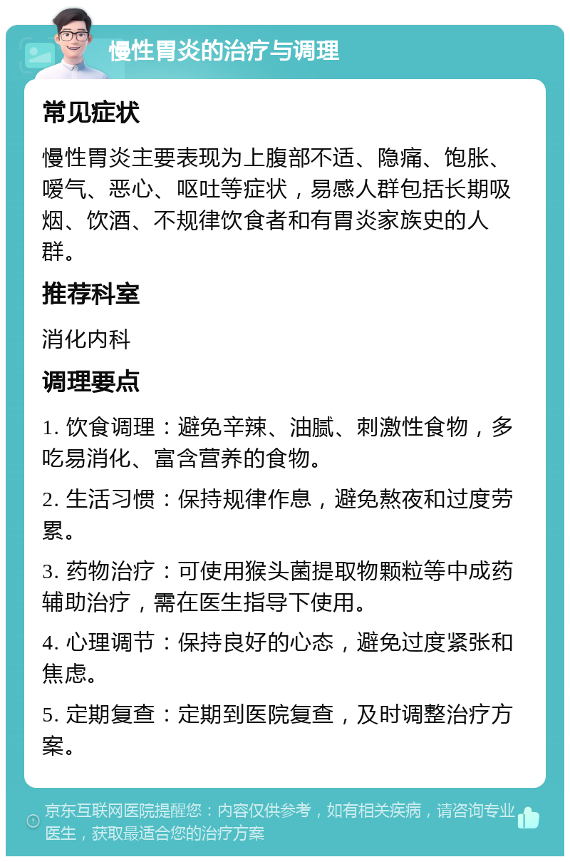 慢性胃炎的治疗与调理 常见症状 慢性胃炎主要表现为上腹部不适、隐痛、饱胀、嗳气、恶心、呕吐等症状，易感人群包括长期吸烟、饮酒、不规律饮食者和有胃炎家族史的人群。 推荐科室 消化内科 调理要点 1. 饮食调理：避免辛辣、油腻、刺激性食物，多吃易消化、富含营养的食物。 2. 生活习惯：保持规律作息，避免熬夜和过度劳累。 3. 药物治疗：可使用猴头菌提取物颗粒等中成药辅助治疗，需在医生指导下使用。 4. 心理调节：保持良好的心态，避免过度紧张和焦虑。 5. 定期复查：定期到医院复查，及时调整治疗方案。