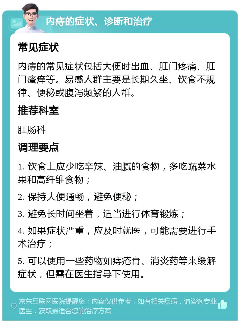 内痔的症状、诊断和治疗 常见症状 内痔的常见症状包括大便时出血、肛门疼痛、肛门瘙痒等。易感人群主要是长期久坐、饮食不规律、便秘或腹泻频繁的人群。 推荐科室 肛肠科 调理要点 1. 饮食上应少吃辛辣、油腻的食物，多吃蔬菜水果和高纤维食物； 2. 保持大便通畅，避免便秘； 3. 避免长时间坐着，适当进行体育锻炼； 4. 如果症状严重，应及时就医，可能需要进行手术治疗； 5. 可以使用一些药物如痔疮膏、消炎药等来缓解症状，但需在医生指导下使用。