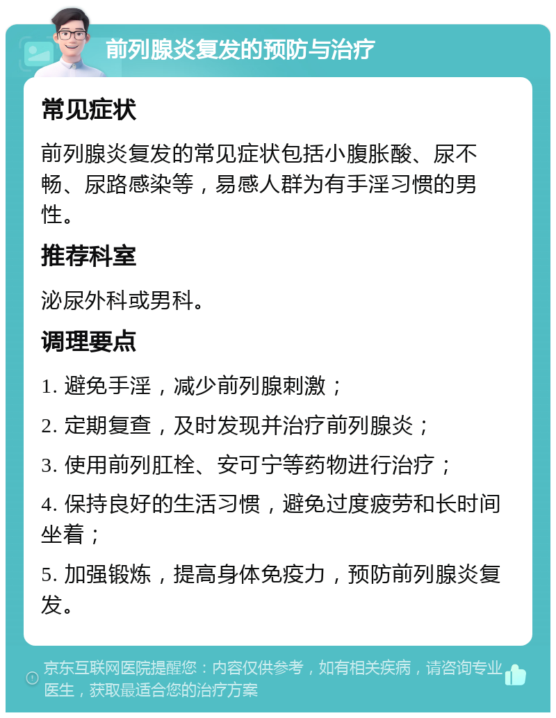 前列腺炎复发的预防与治疗 常见症状 前列腺炎复发的常见症状包括小腹胀酸、尿不畅、尿路感染等，易感人群为有手淫习惯的男性。 推荐科室 泌尿外科或男科。 调理要点 1. 避免手淫，减少前列腺刺激； 2. 定期复查，及时发现并治疗前列腺炎； 3. 使用前列肛栓、安可宁等药物进行治疗； 4. 保持良好的生活习惯，避免过度疲劳和长时间坐着； 5. 加强锻炼，提高身体免疫力，预防前列腺炎复发。