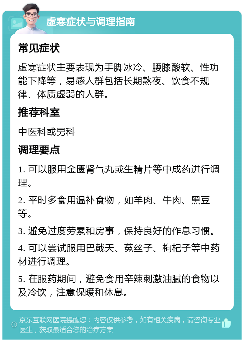 虚寒症状与调理指南 常见症状 虚寒症状主要表现为手脚冰冷、腰膝酸软、性功能下降等，易感人群包括长期熬夜、饮食不规律、体质虚弱的人群。 推荐科室 中医科或男科 调理要点 1. 可以服用金匮肾气丸或生精片等中成药进行调理。 2. 平时多食用温补食物，如羊肉、牛肉、黑豆等。 3. 避免过度劳累和房事，保持良好的作息习惯。 4. 可以尝试服用巴戟天、菟丝子、枸杞子等中药材进行调理。 5. 在服药期间，避免食用辛辣刺激油腻的食物以及冷饮，注意保暖和休息。