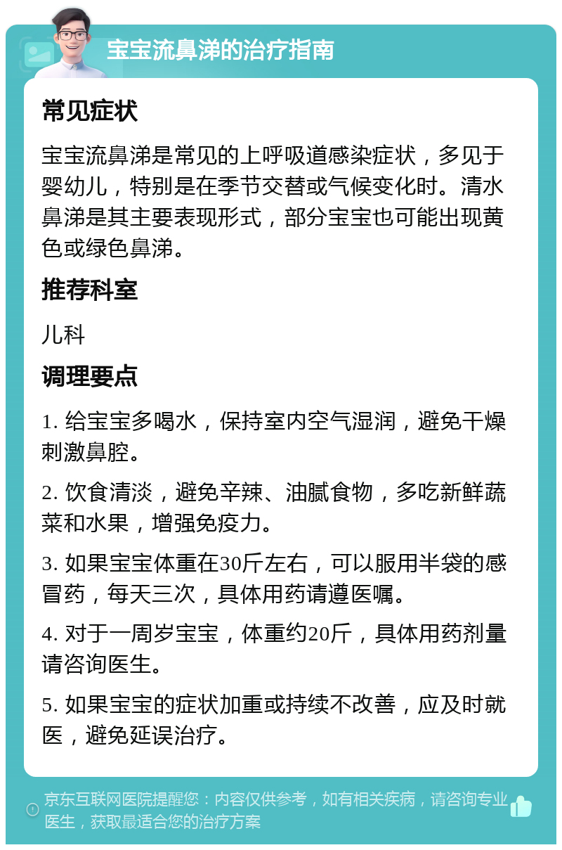 宝宝流鼻涕的治疗指南 常见症状 宝宝流鼻涕是常见的上呼吸道感染症状，多见于婴幼儿，特别是在季节交替或气候变化时。清水鼻涕是其主要表现形式，部分宝宝也可能出现黄色或绿色鼻涕。 推荐科室 儿科 调理要点 1. 给宝宝多喝水，保持室内空气湿润，避免干燥刺激鼻腔。 2. 饮食清淡，避免辛辣、油腻食物，多吃新鲜蔬菜和水果，增强免疫力。 3. 如果宝宝体重在30斤左右，可以服用半袋的感冒药，每天三次，具体用药请遵医嘱。 4. 对于一周岁宝宝，体重约20斤，具体用药剂量请咨询医生。 5. 如果宝宝的症状加重或持续不改善，应及时就医，避免延误治疗。