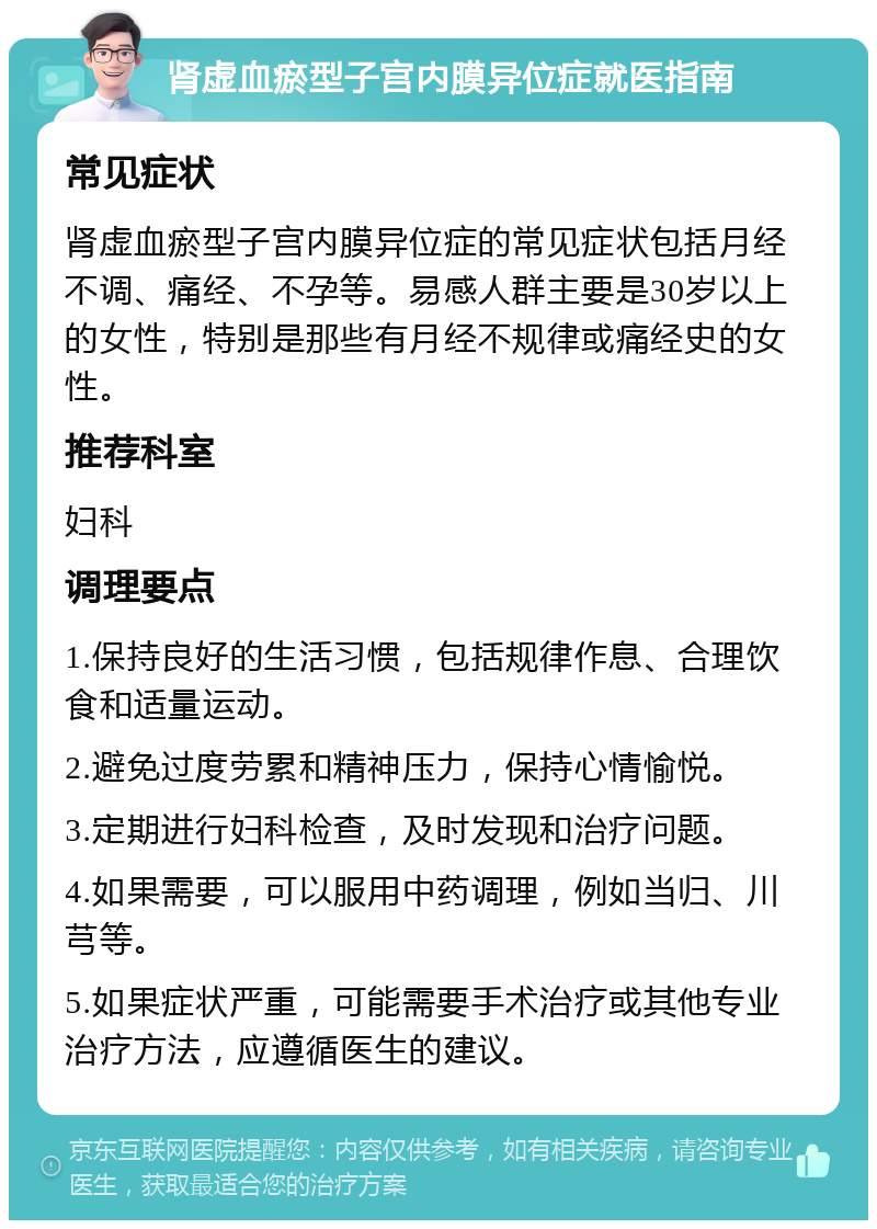 肾虚血瘀型子宫内膜异位症就医指南 常见症状 肾虚血瘀型子宫内膜异位症的常见症状包括月经不调、痛经、不孕等。易感人群主要是30岁以上的女性，特别是那些有月经不规律或痛经史的女性。 推荐科室 妇科 调理要点 1.保持良好的生活习惯，包括规律作息、合理饮食和适量运动。 2.避免过度劳累和精神压力，保持心情愉悦。 3.定期进行妇科检查，及时发现和治疗问题。 4.如果需要，可以服用中药调理，例如当归、川芎等。 5.如果症状严重，可能需要手术治疗或其他专业治疗方法，应遵循医生的建议。