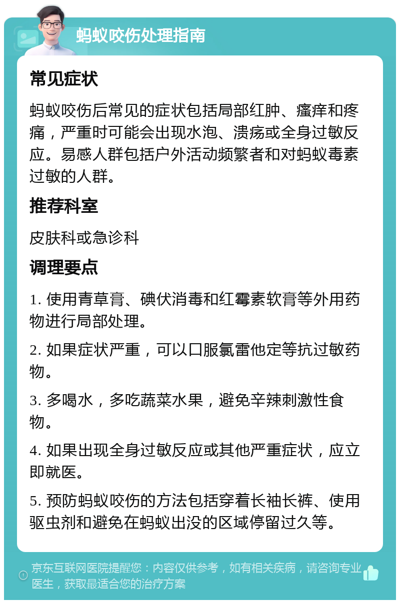 蚂蚁咬伤处理指南 常见症状 蚂蚁咬伤后常见的症状包括局部红肿、瘙痒和疼痛，严重时可能会出现水泡、溃疡或全身过敏反应。易感人群包括户外活动频繁者和对蚂蚁毒素过敏的人群。 推荐科室 皮肤科或急诊科 调理要点 1. 使用青草膏、碘伏消毒和红霉素软膏等外用药物进行局部处理。 2. 如果症状严重，可以口服氯雷他定等抗过敏药物。 3. 多喝水，多吃蔬菜水果，避免辛辣刺激性食物。 4. 如果出现全身过敏反应或其他严重症状，应立即就医。 5. 预防蚂蚁咬伤的方法包括穿着长袖长裤、使用驱虫剂和避免在蚂蚁出没的区域停留过久等。