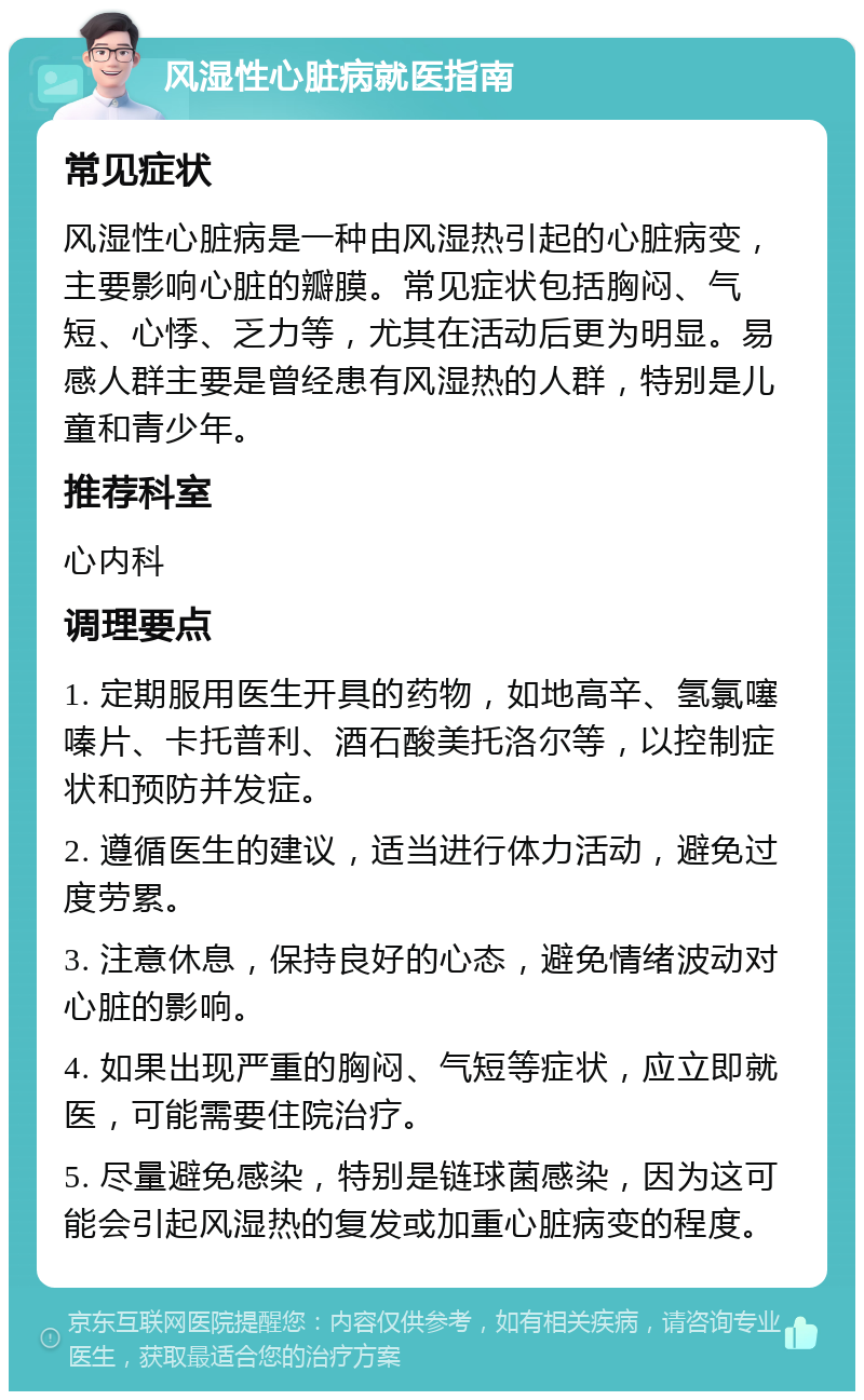 风湿性心脏病就医指南 常见症状 风湿性心脏病是一种由风湿热引起的心脏病变，主要影响心脏的瓣膜。常见症状包括胸闷、气短、心悸、乏力等，尤其在活动后更为明显。易感人群主要是曾经患有风湿热的人群，特别是儿童和青少年。 推荐科室 心内科 调理要点 1. 定期服用医生开具的药物，如地高辛、氢氯噻嗪片、卡托普利、酒石酸美托洛尔等，以控制症状和预防并发症。 2. 遵循医生的建议，适当进行体力活动，避免过度劳累。 3. 注意休息，保持良好的心态，避免情绪波动对心脏的影响。 4. 如果出现严重的胸闷、气短等症状，应立即就医，可能需要住院治疗。 5. 尽量避免感染，特别是链球菌感染，因为这可能会引起风湿热的复发或加重心脏病变的程度。