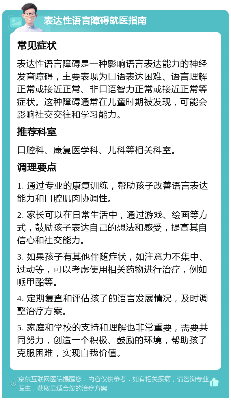 表达性语言障碍就医指南 常见症状 表达性语言障碍是一种影响语言表达能力的神经发育障碍，主要表现为口语表达困难、语言理解正常或接近正常、非口语智力正常或接近正常等症状。这种障碍通常在儿童时期被发现，可能会影响社交交往和学习能力。 推荐科室 口腔科、康复医学科、儿科等相关科室。 调理要点 1. 通过专业的康复训练，帮助孩子改善语言表达能力和口腔肌肉协调性。 2. 家长可以在日常生活中，通过游戏、绘画等方式，鼓励孩子表达自己的想法和感受，提高其自信心和社交能力。 3. 如果孩子有其他伴随症状，如注意力不集中、过动等，可以考虑使用相关药物进行治疗，例如哌甲酯等。 4. 定期复查和评估孩子的语言发展情况，及时调整治疗方案。 5. 家庭和学校的支持和理解也非常重要，需要共同努力，创造一个积极、鼓励的环境，帮助孩子克服困难，实现自我价值。