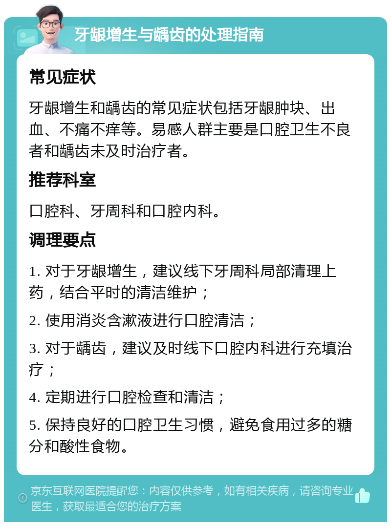 牙龈增生与龋齿的处理指南 常见症状 牙龈增生和龋齿的常见症状包括牙龈肿块、出血、不痛不痒等。易感人群主要是口腔卫生不良者和龋齿未及时治疗者。 推荐科室 口腔科、牙周科和口腔内科。 调理要点 1. 对于牙龈增生，建议线下牙周科局部清理上药，结合平时的清洁维护； 2. 使用消炎含漱液进行口腔清洁； 3. 对于龋齿，建议及时线下口腔内科进行充填治疗； 4. 定期进行口腔检查和清洁； 5. 保持良好的口腔卫生习惯，避免食用过多的糖分和酸性食物。