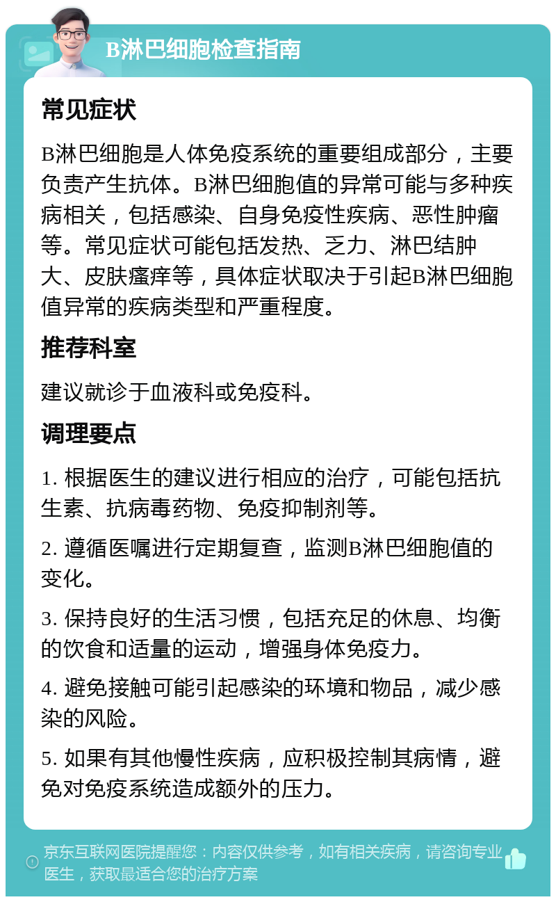 B淋巴细胞检查指南 常见症状 B淋巴细胞是人体免疫系统的重要组成部分，主要负责产生抗体。B淋巴细胞值的异常可能与多种疾病相关，包括感染、自身免疫性疾病、恶性肿瘤等。常见症状可能包括发热、乏力、淋巴结肿大、皮肤瘙痒等，具体症状取决于引起B淋巴细胞值异常的疾病类型和严重程度。 推荐科室 建议就诊于血液科或免疫科。 调理要点 1. 根据医生的建议进行相应的治疗，可能包括抗生素、抗病毒药物、免疫抑制剂等。 2. 遵循医嘱进行定期复查，监测B淋巴细胞值的变化。 3. 保持良好的生活习惯，包括充足的休息、均衡的饮食和适量的运动，增强身体免疫力。 4. 避免接触可能引起感染的环境和物品，减少感染的风险。 5. 如果有其他慢性疾病，应积极控制其病情，避免对免疫系统造成额外的压力。