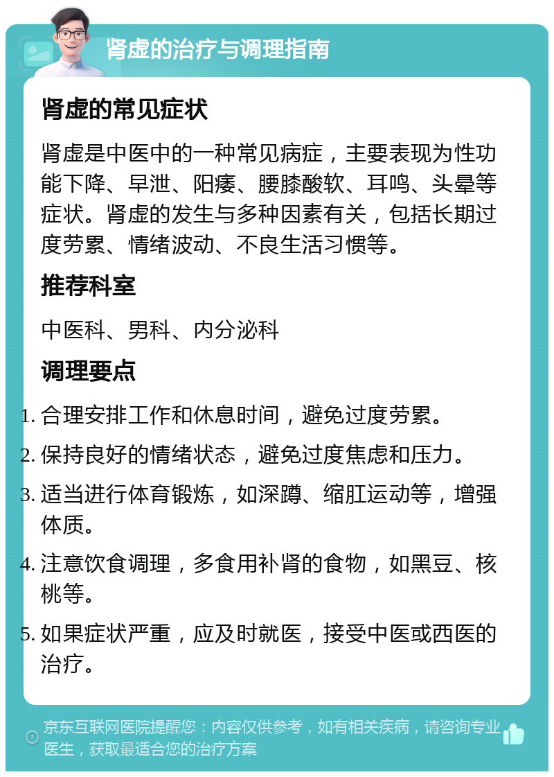 肾虚的治疗与调理指南 肾虚的常见症状 肾虚是中医中的一种常见病症，主要表现为性功能下降、早泄、阳痿、腰膝酸软、耳鸣、头晕等症状。肾虚的发生与多种因素有关，包括长期过度劳累、情绪波动、不良生活习惯等。 推荐科室 中医科、男科、内分泌科 调理要点 合理安排工作和休息时间，避免过度劳累。 保持良好的情绪状态，避免过度焦虑和压力。 适当进行体育锻炼，如深蹲、缩肛运动等，增强体质。 注意饮食调理，多食用补肾的食物，如黑豆、核桃等。 如果症状严重，应及时就医，接受中医或西医的治疗。