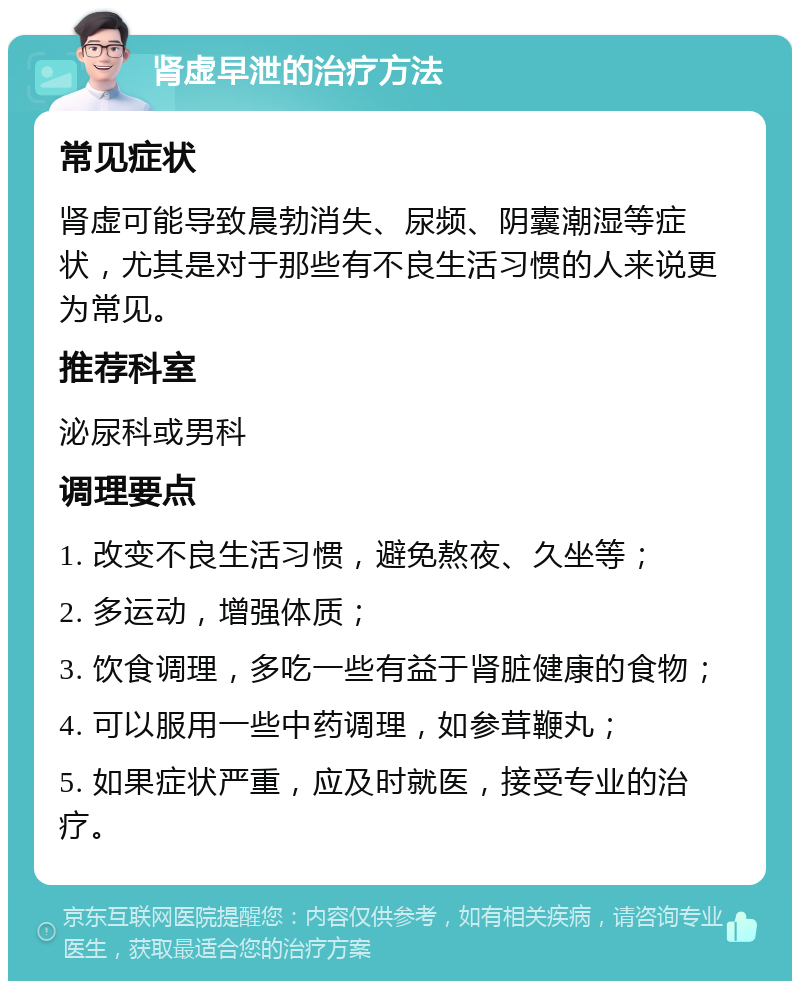 肾虚早泄的治疗方法 常见症状 肾虚可能导致晨勃消失、尿频、阴囊潮湿等症状，尤其是对于那些有不良生活习惯的人来说更为常见。 推荐科室 泌尿科或男科 调理要点 1. 改变不良生活习惯，避免熬夜、久坐等； 2. 多运动，增强体质； 3. 饮食调理，多吃一些有益于肾脏健康的食物； 4. 可以服用一些中药调理，如参茸鞭丸； 5. 如果症状严重，应及时就医，接受专业的治疗。