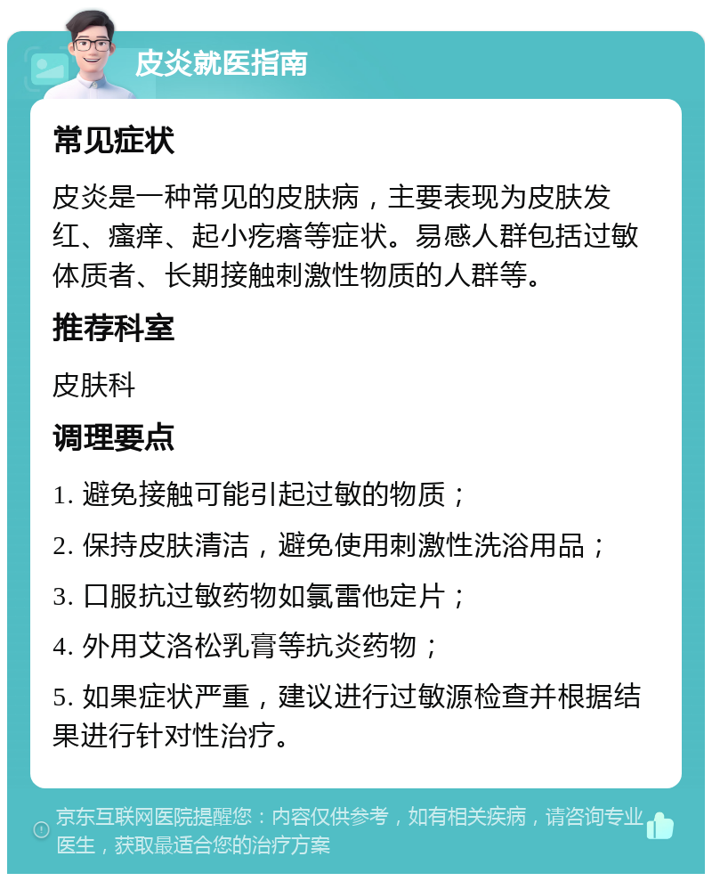 皮炎就医指南 常见症状 皮炎是一种常见的皮肤病，主要表现为皮肤发红、瘙痒、起小疙瘩等症状。易感人群包括过敏体质者、长期接触刺激性物质的人群等。 推荐科室 皮肤科 调理要点 1. 避免接触可能引起过敏的物质； 2. 保持皮肤清洁，避免使用刺激性洗浴用品； 3. 口服抗过敏药物如氯雷他定片； 4. 外用艾洛松乳膏等抗炎药物； 5. 如果症状严重，建议进行过敏源检查并根据结果进行针对性治疗。