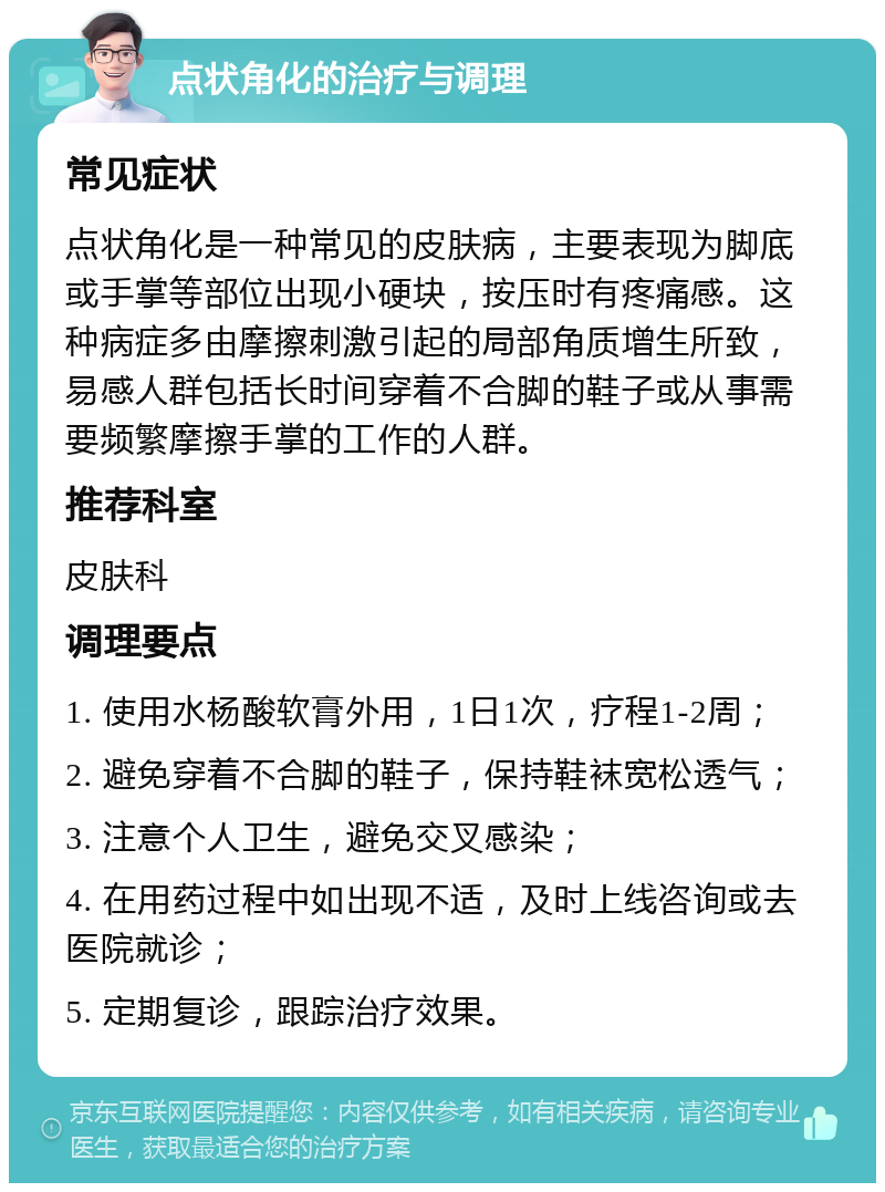 点状角化的治疗与调理 常见症状 点状角化是一种常见的皮肤病，主要表现为脚底或手掌等部位出现小硬块，按压时有疼痛感。这种病症多由摩擦刺激引起的局部角质增生所致，易感人群包括长时间穿着不合脚的鞋子或从事需要频繁摩擦手掌的工作的人群。 推荐科室 皮肤科 调理要点 1. 使用水杨酸软膏外用，1日1次，疗程1-2周； 2. 避免穿着不合脚的鞋子，保持鞋袜宽松透气； 3. 注意个人卫生，避免交叉感染； 4. 在用药过程中如出现不适，及时上线咨询或去医院就诊； 5. 定期复诊，跟踪治疗效果。