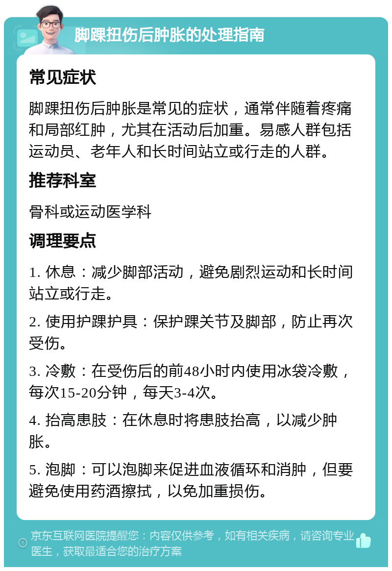 脚踝扭伤后肿胀的处理指南 常见症状 脚踝扭伤后肿胀是常见的症状，通常伴随着疼痛和局部红肿，尤其在活动后加重。易感人群包括运动员、老年人和长时间站立或行走的人群。 推荐科室 骨科或运动医学科 调理要点 1. 休息：减少脚部活动，避免剧烈运动和长时间站立或行走。 2. 使用护踝护具：保护踝关节及脚部，防止再次受伤。 3. 冷敷：在受伤后的前48小时内使用冰袋冷敷，每次15-20分钟，每天3-4次。 4. 抬高患肢：在休息时将患肢抬高，以减少肿胀。 5. 泡脚：可以泡脚来促进血液循环和消肿，但要避免使用药酒擦拭，以免加重损伤。