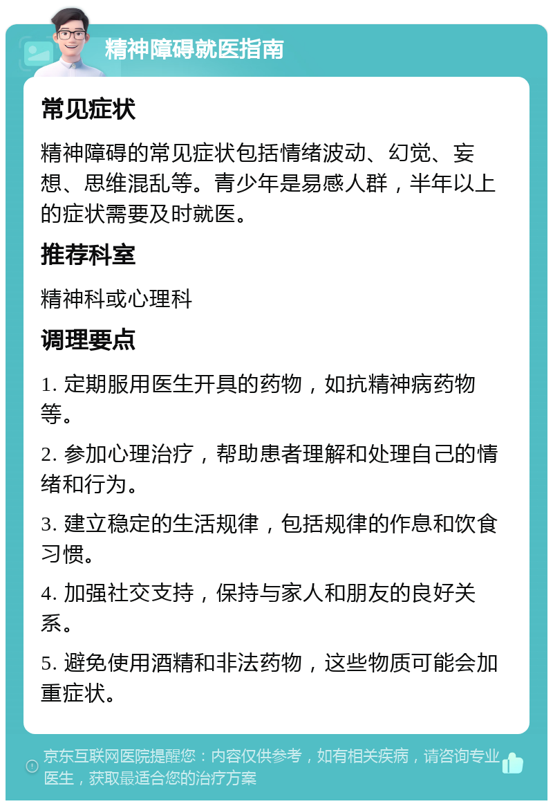 精神障碍就医指南 常见症状 精神障碍的常见症状包括情绪波动、幻觉、妄想、思维混乱等。青少年是易感人群，半年以上的症状需要及时就医。 推荐科室 精神科或心理科 调理要点 1. 定期服用医生开具的药物，如抗精神病药物等。 2. 参加心理治疗，帮助患者理解和处理自己的情绪和行为。 3. 建立稳定的生活规律，包括规律的作息和饮食习惯。 4. 加强社交支持，保持与家人和朋友的良好关系。 5. 避免使用酒精和非法药物，这些物质可能会加重症状。