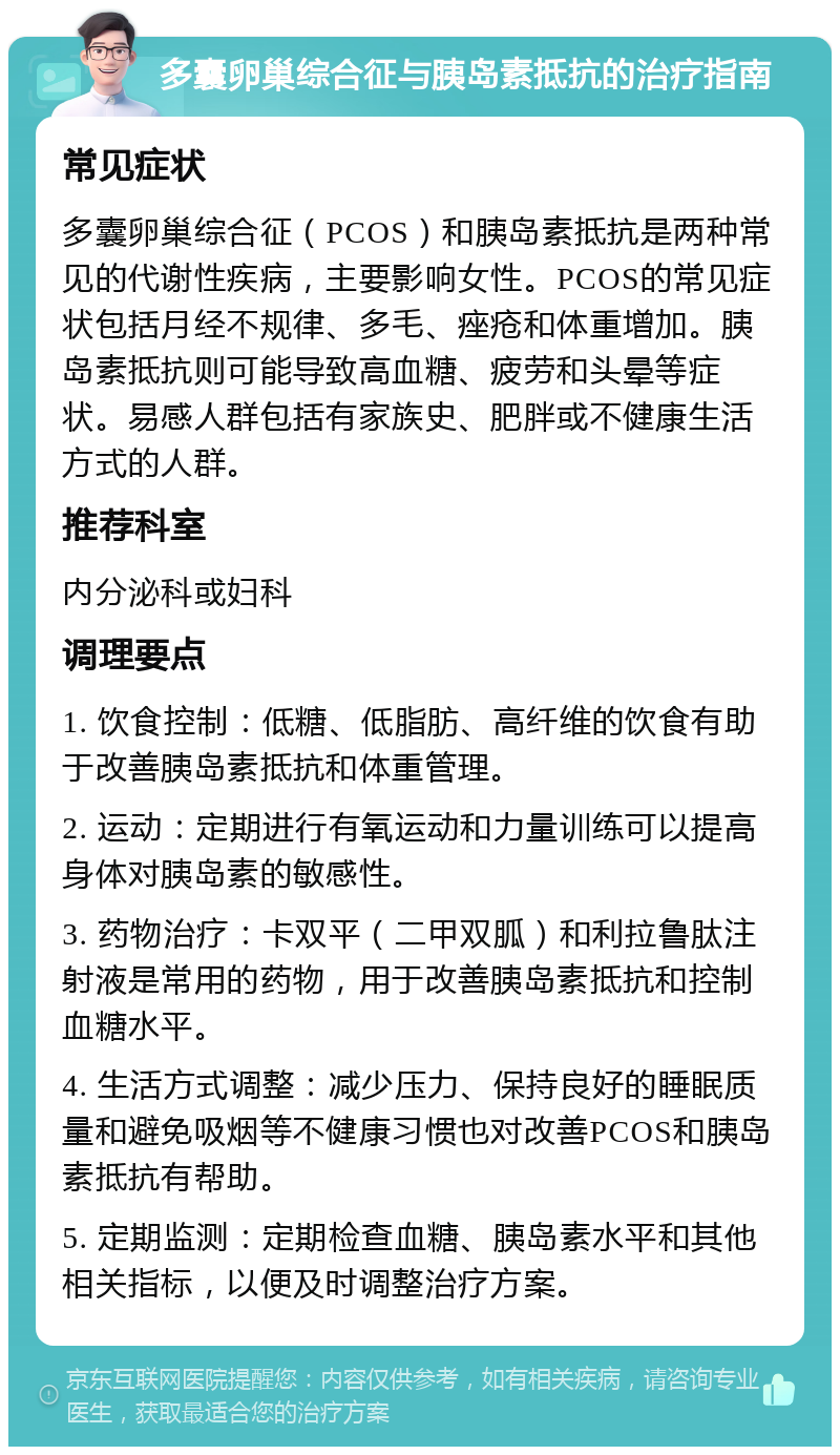 多囊卵巢综合征与胰岛素抵抗的治疗指南 常见症状 多囊卵巢综合征（PCOS）和胰岛素抵抗是两种常见的代谢性疾病，主要影响女性。PCOS的常见症状包括月经不规律、多毛、痤疮和体重增加。胰岛素抵抗则可能导致高血糖、疲劳和头晕等症状。易感人群包括有家族史、肥胖或不健康生活方式的人群。 推荐科室 内分泌科或妇科 调理要点 1. 饮食控制：低糖、低脂肪、高纤维的饮食有助于改善胰岛素抵抗和体重管理。 2. 运动：定期进行有氧运动和力量训练可以提高身体对胰岛素的敏感性。 3. 药物治疗：卡双平（二甲双胍）和利拉鲁肽注射液是常用的药物，用于改善胰岛素抵抗和控制血糖水平。 4. 生活方式调整：减少压力、保持良好的睡眠质量和避免吸烟等不健康习惯也对改善PCOS和胰岛素抵抗有帮助。 5. 定期监测：定期检查血糖、胰岛素水平和其他相关指标，以便及时调整治疗方案。