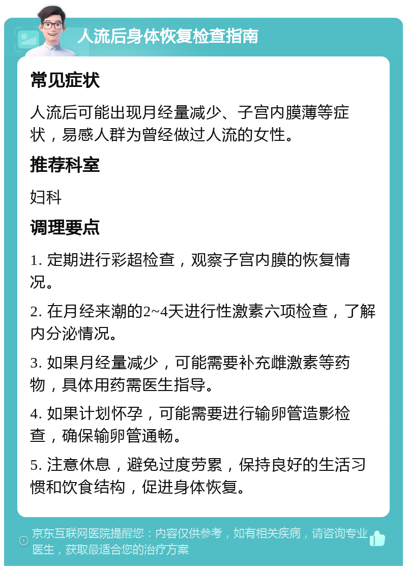 人流后身体恢复检查指南 常见症状 人流后可能出现月经量减少、子宫内膜薄等症状，易感人群为曾经做过人流的女性。 推荐科室 妇科 调理要点 1. 定期进行彩超检查，观察子宫内膜的恢复情况。 2. 在月经来潮的2~4天进行性激素六项检查，了解内分泌情况。 3. 如果月经量减少，可能需要补充雌激素等药物，具体用药需医生指导。 4. 如果计划怀孕，可能需要进行输卵管造影检查，确保输卵管通畅。 5. 注意休息，避免过度劳累，保持良好的生活习惯和饮食结构，促进身体恢复。