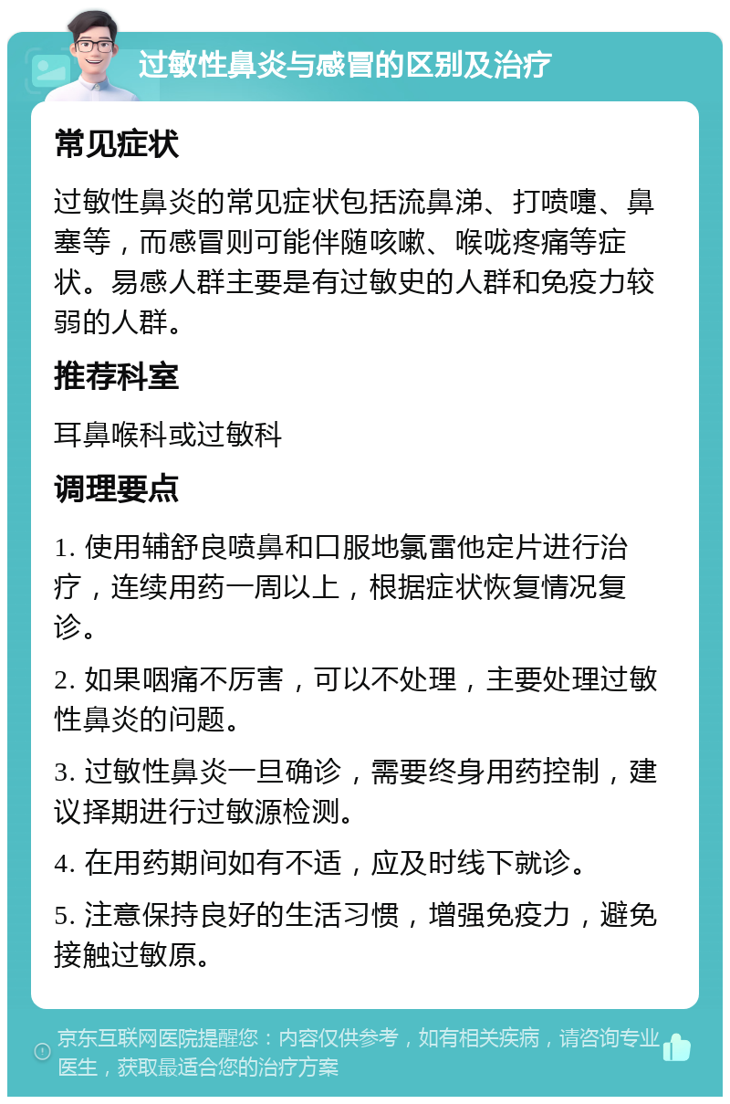 过敏性鼻炎与感冒的区别及治疗 常见症状 过敏性鼻炎的常见症状包括流鼻涕、打喷嚏、鼻塞等，而感冒则可能伴随咳嗽、喉咙疼痛等症状。易感人群主要是有过敏史的人群和免疫力较弱的人群。 推荐科室 耳鼻喉科或过敏科 调理要点 1. 使用辅舒良喷鼻和口服地氯雷他定片进行治疗，连续用药一周以上，根据症状恢复情况复诊。 2. 如果咽痛不厉害，可以不处理，主要处理过敏性鼻炎的问题。 3. 过敏性鼻炎一旦确诊，需要终身用药控制，建议择期进行过敏源检测。 4. 在用药期间如有不适，应及时线下就诊。 5. 注意保持良好的生活习惯，增强免疫力，避免接触过敏原。