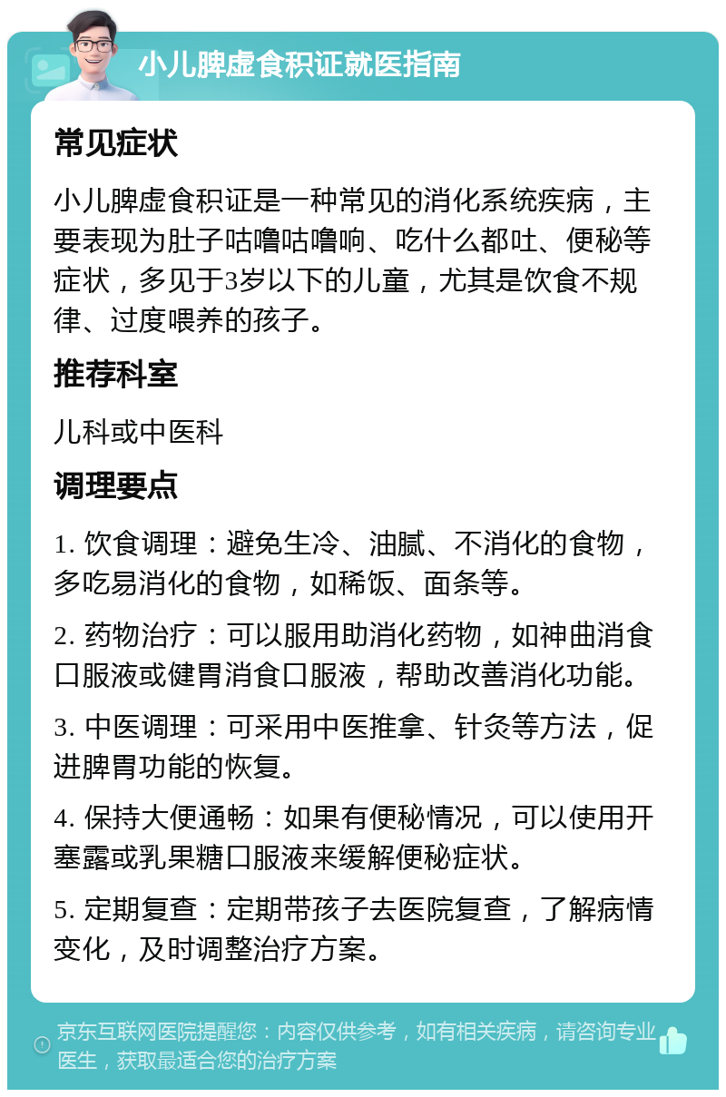 小儿脾虚食积证就医指南 常见症状 小儿脾虚食积证是一种常见的消化系统疾病，主要表现为肚子咕噜咕噜响、吃什么都吐、便秘等症状，多见于3岁以下的儿童，尤其是饮食不规律、过度喂养的孩子。 推荐科室 儿科或中医科 调理要点 1. 饮食调理：避免生冷、油腻、不消化的食物，多吃易消化的食物，如稀饭、面条等。 2. 药物治疗：可以服用助消化药物，如神曲消食口服液或健胃消食口服液，帮助改善消化功能。 3. 中医调理：可采用中医推拿、针灸等方法，促进脾胃功能的恢复。 4. 保持大便通畅：如果有便秘情况，可以使用开塞露或乳果糖口服液来缓解便秘症状。 5. 定期复查：定期带孩子去医院复查，了解病情变化，及时调整治疗方案。