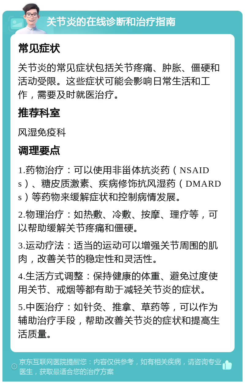 关节炎的在线诊断和治疗指南 常见症状 关节炎的常见症状包括关节疼痛、肿胀、僵硬和活动受限。这些症状可能会影响日常生活和工作，需要及时就医治疗。 推荐科室 风湿免疫科 调理要点 1.药物治疗：可以使用非甾体抗炎药（NSAIDs）、糖皮质激素、疾病修饰抗风湿药（DMARDs）等药物来缓解症状和控制病情发展。 2.物理治疗：如热敷、冷敷、按摩、理疗等，可以帮助缓解关节疼痛和僵硬。 3.运动疗法：适当的运动可以增强关节周围的肌肉，改善关节的稳定性和灵活性。 4.生活方式调整：保持健康的体重、避免过度使用关节、戒烟等都有助于减轻关节炎的症状。 5.中医治疗：如针灸、推拿、草药等，可以作为辅助治疗手段，帮助改善关节炎的症状和提高生活质量。