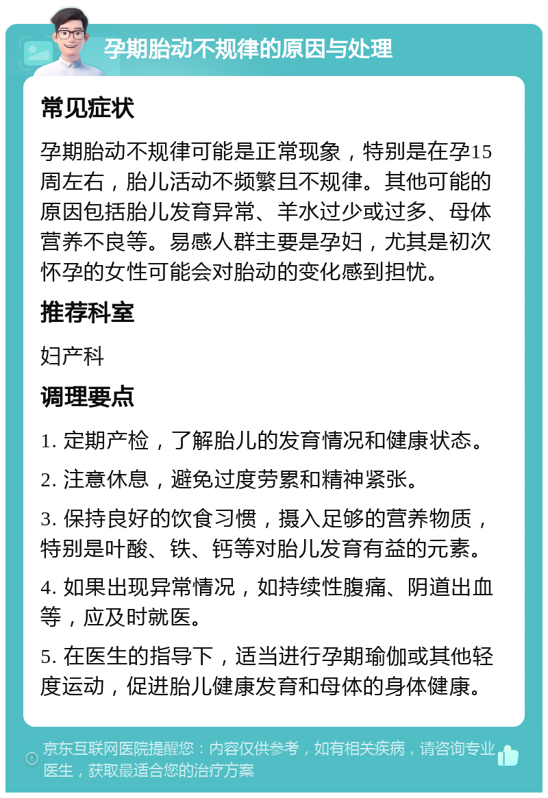 孕期胎动不规律的原因与处理 常见症状 孕期胎动不规律可能是正常现象，特别是在孕15周左右，胎儿活动不频繁且不规律。其他可能的原因包括胎儿发育异常、羊水过少或过多、母体营养不良等。易感人群主要是孕妇，尤其是初次怀孕的女性可能会对胎动的变化感到担忧。 推荐科室 妇产科 调理要点 1. 定期产检，了解胎儿的发育情况和健康状态。 2. 注意休息，避免过度劳累和精神紧张。 3. 保持良好的饮食习惯，摄入足够的营养物质，特别是叶酸、铁、钙等对胎儿发育有益的元素。 4. 如果出现异常情况，如持续性腹痛、阴道出血等，应及时就医。 5. 在医生的指导下，适当进行孕期瑜伽或其他轻度运动，促进胎儿健康发育和母体的身体健康。