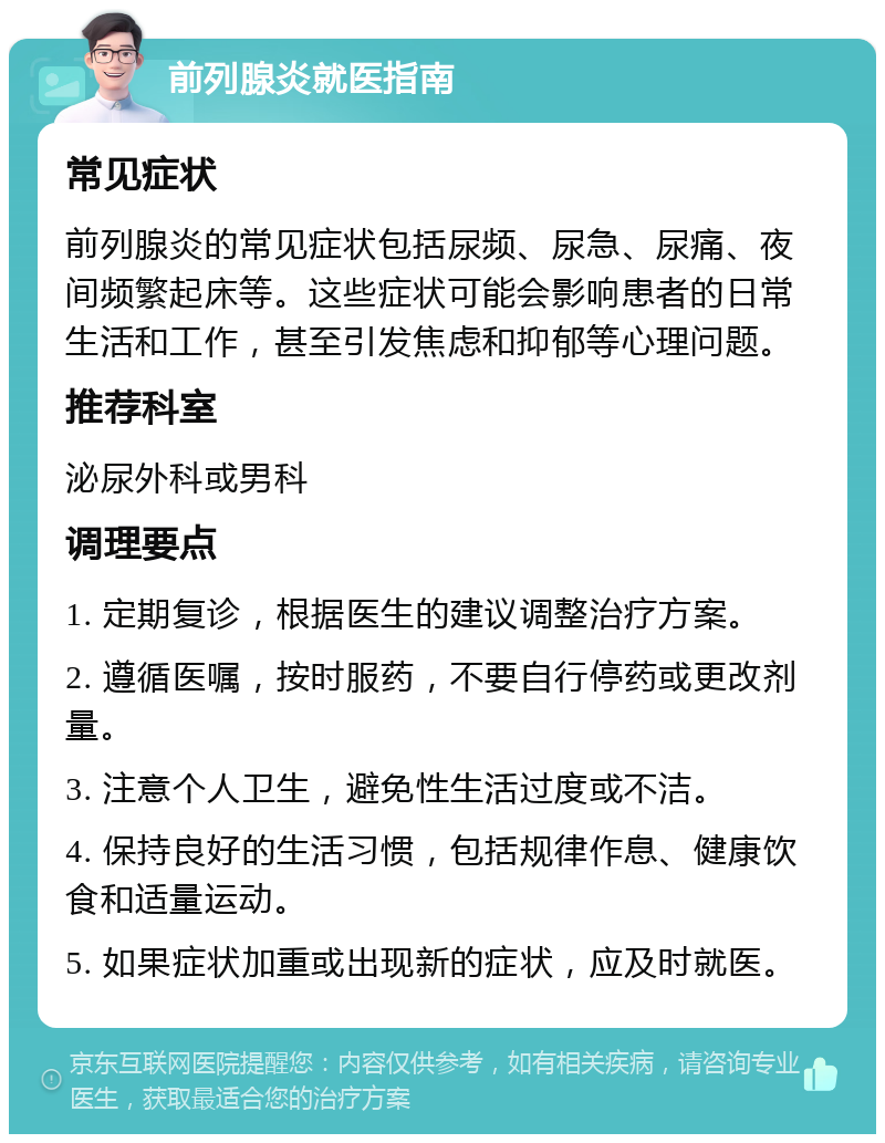 前列腺炎就医指南 常见症状 前列腺炎的常见症状包括尿频、尿急、尿痛、夜间频繁起床等。这些症状可能会影响患者的日常生活和工作，甚至引发焦虑和抑郁等心理问题。 推荐科室 泌尿外科或男科 调理要点 1. 定期复诊，根据医生的建议调整治疗方案。 2. 遵循医嘱，按时服药，不要自行停药或更改剂量。 3. 注意个人卫生，避免性生活过度或不洁。 4. 保持良好的生活习惯，包括规律作息、健康饮食和适量运动。 5. 如果症状加重或出现新的症状，应及时就医。