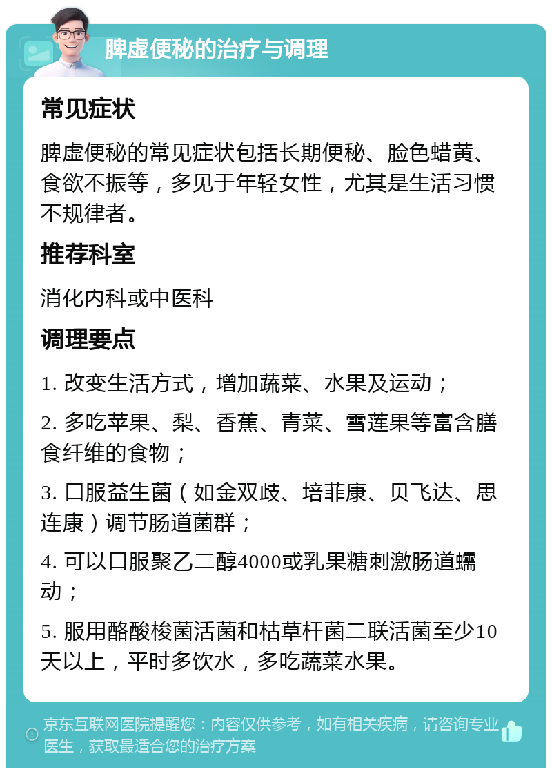 脾虚便秘的治疗与调理 常见症状 脾虚便秘的常见症状包括长期便秘、脸色蜡黄、食欲不振等，多见于年轻女性，尤其是生活习惯不规律者。 推荐科室 消化内科或中医科 调理要点 1. 改变生活方式，增加蔬菜、水果及运动； 2. 多吃苹果、梨、香蕉、青菜、雪莲果等富含膳食纤维的食物； 3. 口服益生菌（如金双歧、培菲康、贝飞达、思连康）调节肠道菌群； 4. 可以口服聚乙二醇4000或乳果糖刺激肠道蠕动； 5. 服用酪酸梭菌活菌和枯草杆菌二联活菌至少10天以上，平时多饮水，多吃蔬菜水果。