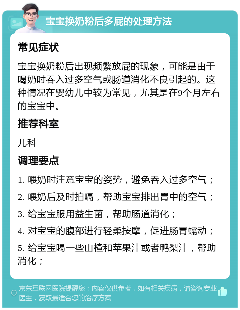 宝宝换奶粉后多屁的处理方法 常见症状 宝宝换奶粉后出现频繁放屁的现象，可能是由于喝奶时吞入过多空气或肠道消化不良引起的。这种情况在婴幼儿中较为常见，尤其是在9个月左右的宝宝中。 推荐科室 儿科 调理要点 1. 喂奶时注意宝宝的姿势，避免吞入过多空气； 2. 喂奶后及时拍嗝，帮助宝宝排出胃中的空气； 3. 给宝宝服用益生菌，帮助肠道消化； 4. 对宝宝的腹部进行轻柔按摩，促进肠胃蠕动； 5. 给宝宝喝一些山楂和苹果汁或者鸭梨汁，帮助消化；