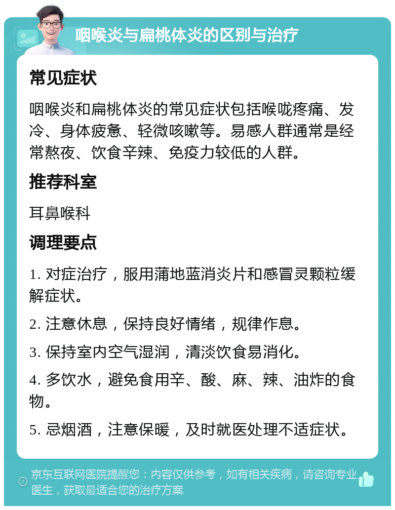 咽喉炎与扁桃体炎的区别与治疗 常见症状 咽喉炎和扁桃体炎的常见症状包括喉咙疼痛、发冷、身体疲惫、轻微咳嗽等。易感人群通常是经常熬夜、饮食辛辣、免疫力较低的人群。 推荐科室 耳鼻喉科 调理要点 1. 对症治疗，服用蒲地蓝消炎片和感冒灵颗粒缓解症状。 2. 注意休息，保持良好情绪，规律作息。 3. 保持室内空气湿润，清淡饮食易消化。 4. 多饮水，避免食用辛、酸、麻、辣、油炸的食物。 5. 忌烟酒，注意保暖，及时就医处理不适症状。