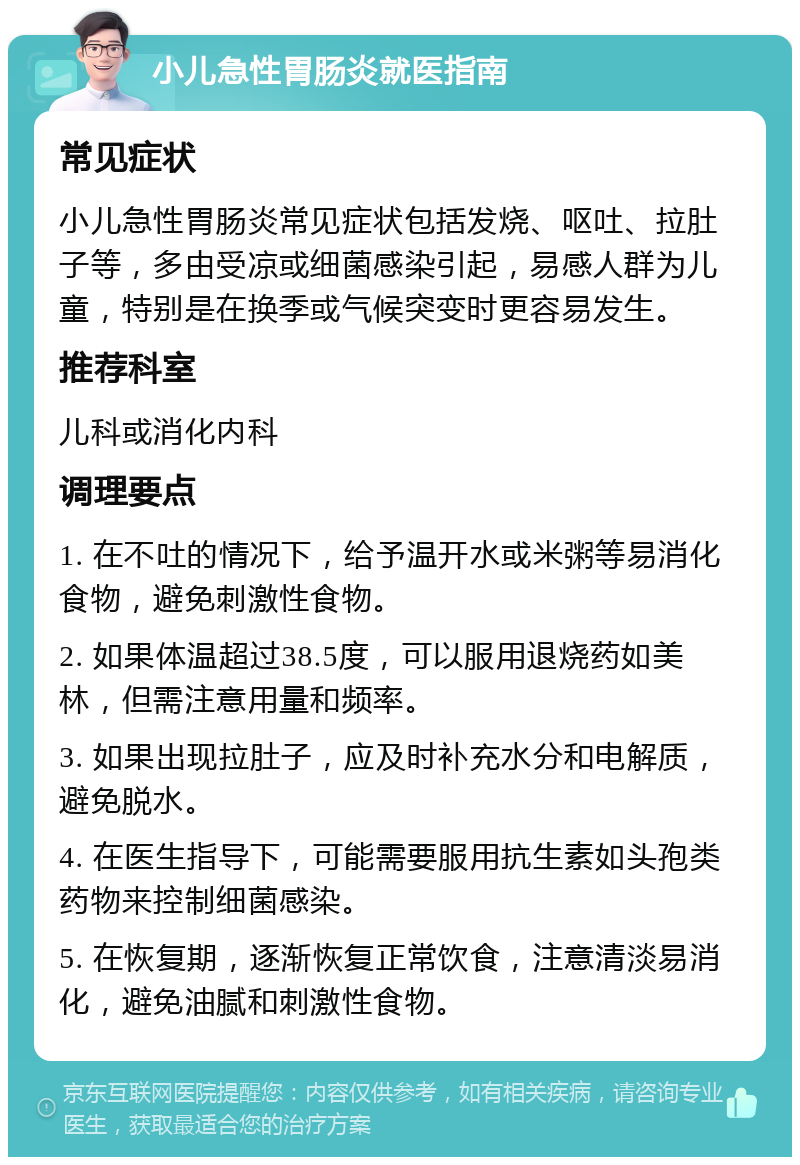 小儿急性胃肠炎就医指南 常见症状 小儿急性胃肠炎常见症状包括发烧、呕吐、拉肚子等，多由受凉或细菌感染引起，易感人群为儿童，特别是在换季或气候突变时更容易发生。 推荐科室 儿科或消化内科 调理要点 1. 在不吐的情况下，给予温开水或米粥等易消化食物，避免刺激性食物。 2. 如果体温超过38.5度，可以服用退烧药如美林，但需注意用量和频率。 3. 如果出现拉肚子，应及时补充水分和电解质，避免脱水。 4. 在医生指导下，可能需要服用抗生素如头孢类药物来控制细菌感染。 5. 在恢复期，逐渐恢复正常饮食，注意清淡易消化，避免油腻和刺激性食物。