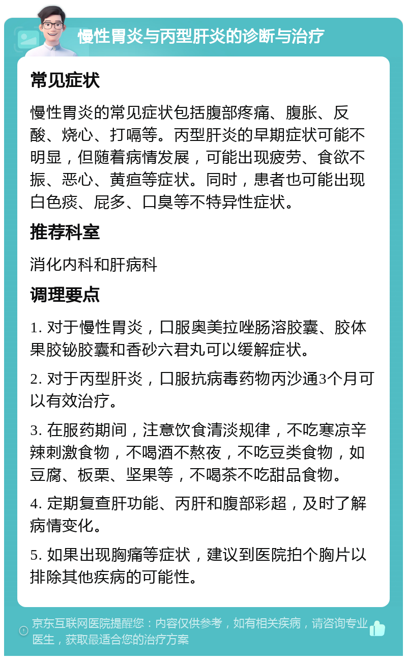 慢性胃炎与丙型肝炎的诊断与治疗 常见症状 慢性胃炎的常见症状包括腹部疼痛、腹胀、反酸、烧心、打嗝等。丙型肝炎的早期症状可能不明显，但随着病情发展，可能出现疲劳、食欲不振、恶心、黄疸等症状。同时，患者也可能出现白色痰、屁多、口臭等不特异性症状。 推荐科室 消化内科和肝病科 调理要点 1. 对于慢性胃炎，口服奥美拉唑肠溶胶囊、胶体果胶铋胶囊和香砂六君丸可以缓解症状。 2. 对于丙型肝炎，口服抗病毒药物丙沙通3个月可以有效治疗。 3. 在服药期间，注意饮食清淡规律，不吃寒凉辛辣刺激食物，不喝酒不熬夜，不吃豆类食物，如豆腐、板栗、坚果等，不喝茶不吃甜品食物。 4. 定期复查肝功能、丙肝和腹部彩超，及时了解病情变化。 5. 如果出现胸痛等症状，建议到医院拍个胸片以排除其他疾病的可能性。