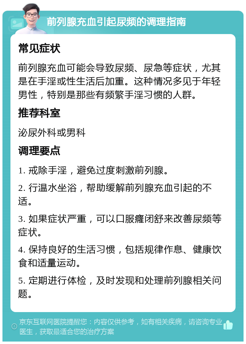 前列腺充血引起尿频的调理指南 常见症状 前列腺充血可能会导致尿频、尿急等症状，尤其是在手淫或性生活后加重。这种情况多见于年轻男性，特别是那些有频繁手淫习惯的人群。 推荐科室 泌尿外科或男科 调理要点 1. 戒除手淫，避免过度刺激前列腺。 2. 行温水坐浴，帮助缓解前列腺充血引起的不适。 3. 如果症状严重，可以口服癃闭舒来改善尿频等症状。 4. 保持良好的生活习惯，包括规律作息、健康饮食和适量运动。 5. 定期进行体检，及时发现和处理前列腺相关问题。