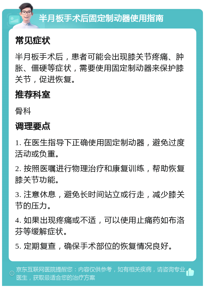 半月板手术后固定制动器使用指南 常见症状 半月板手术后，患者可能会出现膝关节疼痛、肿胀、僵硬等症状，需要使用固定制动器来保护膝关节，促进恢复。 推荐科室 骨科 调理要点 1. 在医生指导下正确使用固定制动器，避免过度活动或负重。 2. 按照医嘱进行物理治疗和康复训练，帮助恢复膝关节功能。 3. 注意休息，避免长时间站立或行走，减少膝关节的压力。 4. 如果出现疼痛或不适，可以使用止痛药如布洛芬等缓解症状。 5. 定期复查，确保手术部位的恢复情况良好。