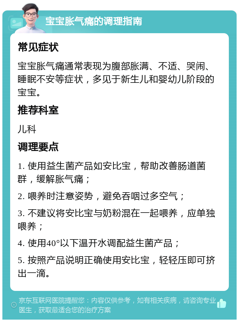 宝宝胀气痛的调理指南 常见症状 宝宝胀气痛通常表现为腹部胀满、不适、哭闹、睡眠不安等症状，多见于新生儿和婴幼儿阶段的宝宝。 推荐科室 儿科 调理要点 1. 使用益生菌产品如安比宝，帮助改善肠道菌群，缓解胀气痛； 2. 喂养时注意姿势，避免吞咽过多空气； 3. 不建议将安比宝与奶粉混在一起喂养，应单独喂养； 4. 使用40°以下温开水调配益生菌产品； 5. 按照产品说明正确使用安比宝，轻轻压即可挤出一滴。