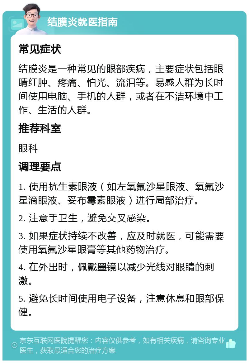 结膜炎就医指南 常见症状 结膜炎是一种常见的眼部疾病，主要症状包括眼睛红肿、疼痛、怕光、流泪等。易感人群为长时间使用电脑、手机的人群，或者在不洁环境中工作、生活的人群。 推荐科室 眼科 调理要点 1. 使用抗生素眼液（如左氧氟沙星眼液、氧氟沙星滴眼液、妥布霉素眼液）进行局部治疗。 2. 注意手卫生，避免交叉感染。 3. 如果症状持续不改善，应及时就医，可能需要使用氧氟沙星眼膏等其他药物治疗。 4. 在外出时，佩戴墨镜以减少光线对眼睛的刺激。 5. 避免长时间使用电子设备，注意休息和眼部保健。