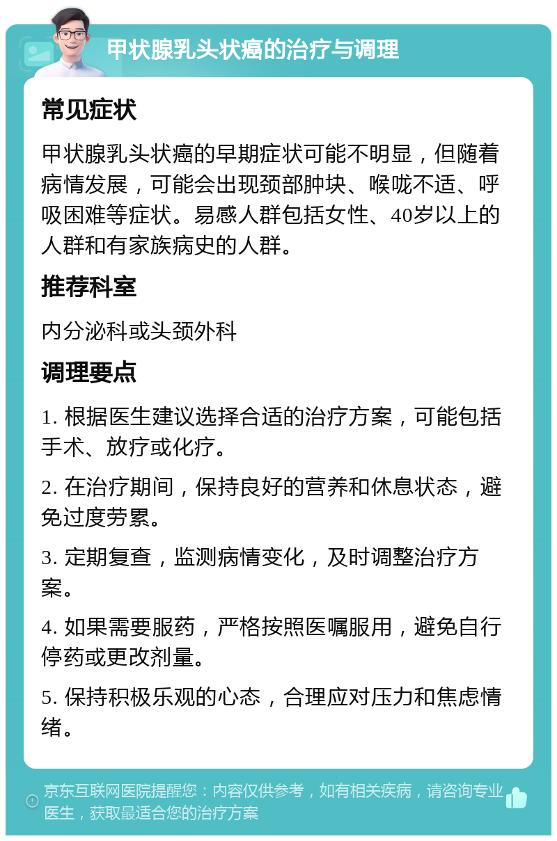 甲状腺乳头状癌的治疗与调理 常见症状 甲状腺乳头状癌的早期症状可能不明显，但随着病情发展，可能会出现颈部肿块、喉咙不适、呼吸困难等症状。易感人群包括女性、40岁以上的人群和有家族病史的人群。 推荐科室 内分泌科或头颈外科 调理要点 1. 根据医生建议选择合适的治疗方案，可能包括手术、放疗或化疗。 2. 在治疗期间，保持良好的营养和休息状态，避免过度劳累。 3. 定期复查，监测病情变化，及时调整治疗方案。 4. 如果需要服药，严格按照医嘱服用，避免自行停药或更改剂量。 5. 保持积极乐观的心态，合理应对压力和焦虑情绪。