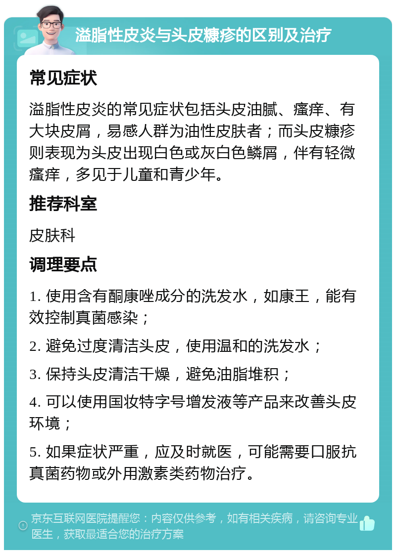 溢脂性皮炎与头皮糠疹的区别及治疗 常见症状 溢脂性皮炎的常见症状包括头皮油腻、瘙痒、有大块皮屑，易感人群为油性皮肤者；而头皮糠疹则表现为头皮出现白色或灰白色鳞屑，伴有轻微瘙痒，多见于儿童和青少年。 推荐科室 皮肤科 调理要点 1. 使用含有酮康唑成分的洗发水，如康王，能有效控制真菌感染； 2. 避免过度清洁头皮，使用温和的洗发水； 3. 保持头皮清洁干燥，避免油脂堆积； 4. 可以使用国妆特字号增发液等产品来改善头皮环境； 5. 如果症状严重，应及时就医，可能需要口服抗真菌药物或外用激素类药物治疗。