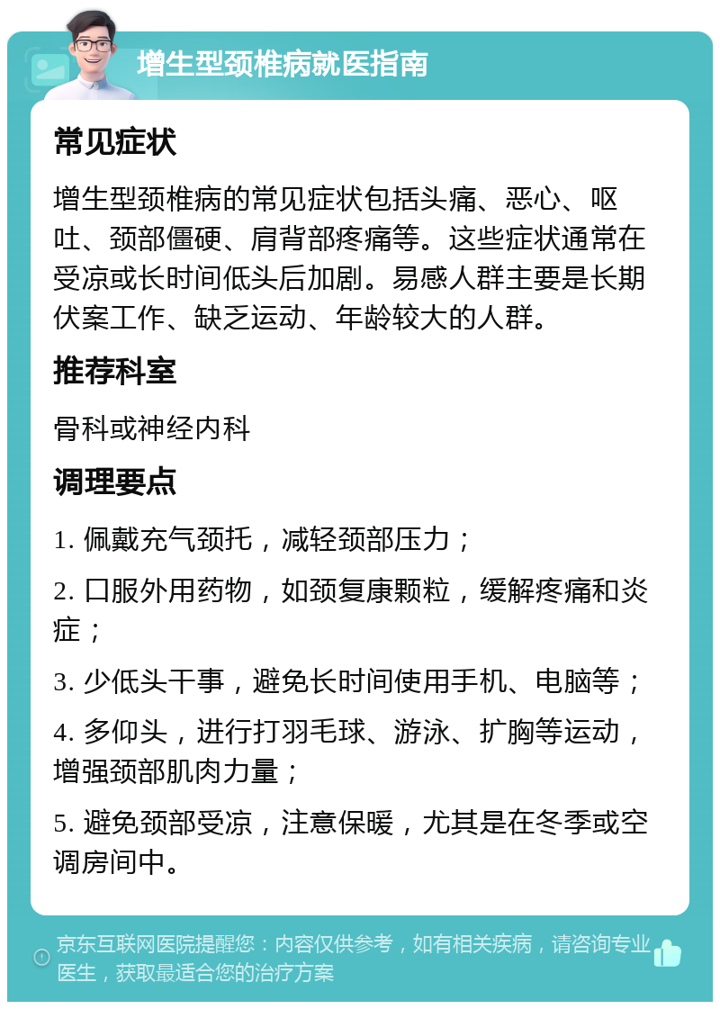 增生型颈椎病就医指南 常见症状 增生型颈椎病的常见症状包括头痛、恶心、呕吐、颈部僵硬、肩背部疼痛等。这些症状通常在受凉或长时间低头后加剧。易感人群主要是长期伏案工作、缺乏运动、年龄较大的人群。 推荐科室 骨科或神经内科 调理要点 1. 佩戴充气颈托，减轻颈部压力； 2. 口服外用药物，如颈复康颗粒，缓解疼痛和炎症； 3. 少低头干事，避免长时间使用手机、电脑等； 4. 多仰头，进行打羽毛球、游泳、扩胸等运动，增强颈部肌肉力量； 5. 避免颈部受凉，注意保暖，尤其是在冬季或空调房间中。