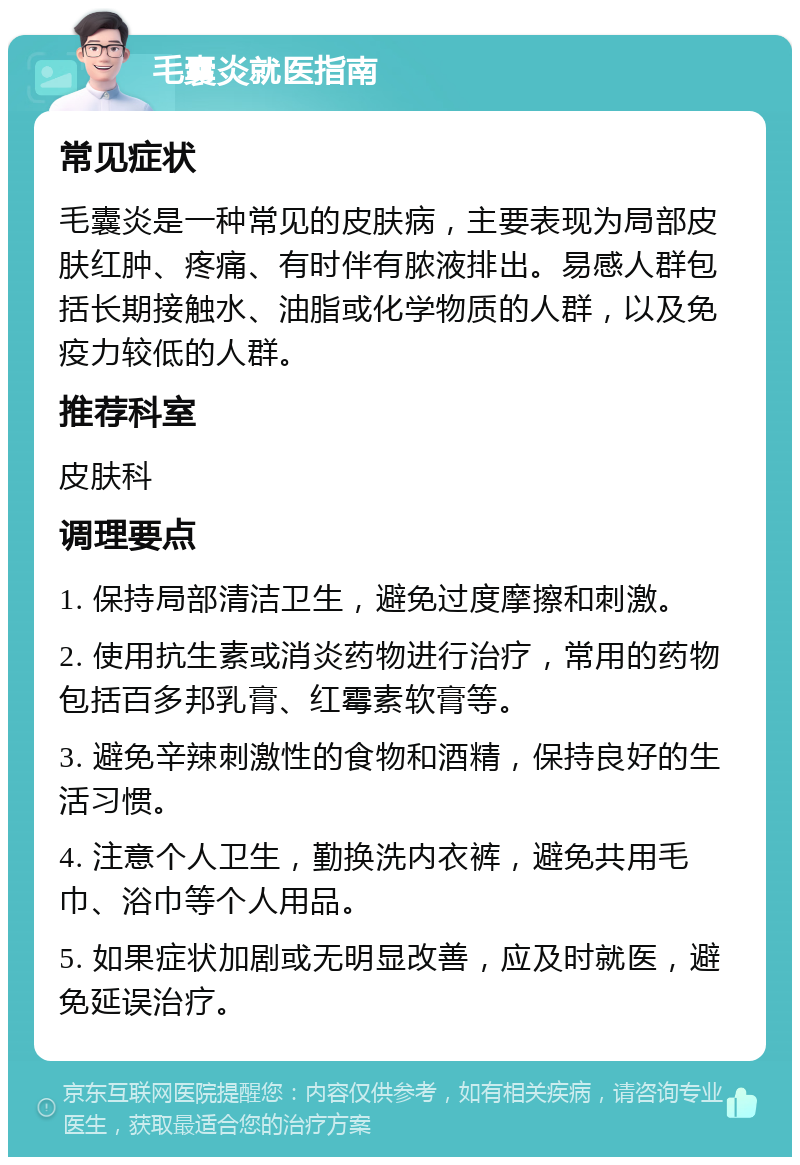 毛囊炎就医指南 常见症状 毛囊炎是一种常见的皮肤病，主要表现为局部皮肤红肿、疼痛、有时伴有脓液排出。易感人群包括长期接触水、油脂或化学物质的人群，以及免疫力较低的人群。 推荐科室 皮肤科 调理要点 1. 保持局部清洁卫生，避免过度摩擦和刺激。 2. 使用抗生素或消炎药物进行治疗，常用的药物包括百多邦乳膏、红霉素软膏等。 3. 避免辛辣刺激性的食物和酒精，保持良好的生活习惯。 4. 注意个人卫生，勤换洗内衣裤，避免共用毛巾、浴巾等个人用品。 5. 如果症状加剧或无明显改善，应及时就医，避免延误治疗。