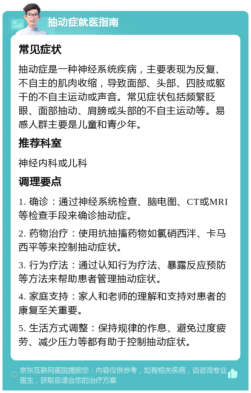 抽动症就医指南 常见症状 抽动症是一种神经系统疾病，主要表现为反复、不自主的肌肉收缩，导致面部、头部、四肢或躯干的不自主运动或声音。常见症状包括频繁眨眼、面部抽动、肩膀或头部的不自主运动等。易感人群主要是儿童和青少年。 推荐科室 神经内科或儿科 调理要点 1. 确诊：通过神经系统检查、脑电图、CT或MRI等检查手段来确诊抽动症。 2. 药物治疗：使用抗抽搐药物如氯硝西泮、卡马西平等来控制抽动症状。 3. 行为疗法：通过认知行为疗法、暴露反应预防等方法来帮助患者管理抽动症状。 4. 家庭支持：家人和老师的理解和支持对患者的康复至关重要。 5. 生活方式调整：保持规律的作息、避免过度疲劳、减少压力等都有助于控制抽动症状。