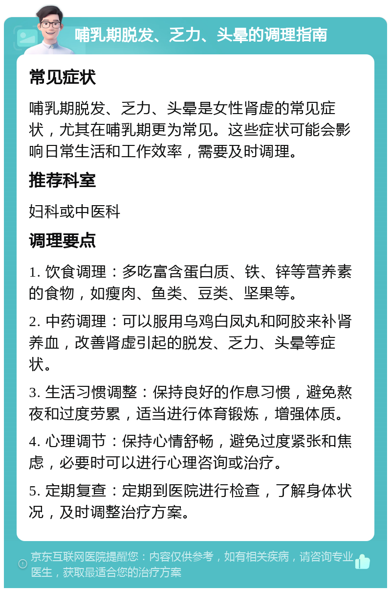 哺乳期脱发、乏力、头晕的调理指南 常见症状 哺乳期脱发、乏力、头晕是女性肾虚的常见症状，尤其在哺乳期更为常见。这些症状可能会影响日常生活和工作效率，需要及时调理。 推荐科室 妇科或中医科 调理要点 1. 饮食调理：多吃富含蛋白质、铁、锌等营养素的食物，如瘦肉、鱼类、豆类、坚果等。 2. 中药调理：可以服用乌鸡白凤丸和阿胶来补肾养血，改善肾虚引起的脱发、乏力、头晕等症状。 3. 生活习惯调整：保持良好的作息习惯，避免熬夜和过度劳累，适当进行体育锻炼，增强体质。 4. 心理调节：保持心情舒畅，避免过度紧张和焦虑，必要时可以进行心理咨询或治疗。 5. 定期复查：定期到医院进行检查，了解身体状况，及时调整治疗方案。