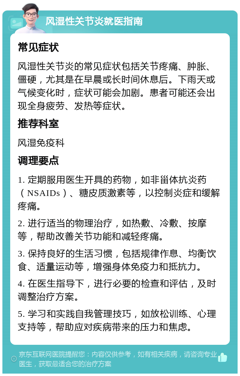 风湿性关节炎就医指南 常见症状 风湿性关节炎的常见症状包括关节疼痛、肿胀、僵硬，尤其是在早晨或长时间休息后。下雨天或气候变化时，症状可能会加剧。患者可能还会出现全身疲劳、发热等症状。 推荐科室 风湿免疫科 调理要点 1. 定期服用医生开具的药物，如非甾体抗炎药（NSAIDs）、糖皮质激素等，以控制炎症和缓解疼痛。 2. 进行适当的物理治疗，如热敷、冷敷、按摩等，帮助改善关节功能和减轻疼痛。 3. 保持良好的生活习惯，包括规律作息、均衡饮食、适量运动等，增强身体免疫力和抵抗力。 4. 在医生指导下，进行必要的检查和评估，及时调整治疗方案。 5. 学习和实践自我管理技巧，如放松训练、心理支持等，帮助应对疾病带来的压力和焦虑。