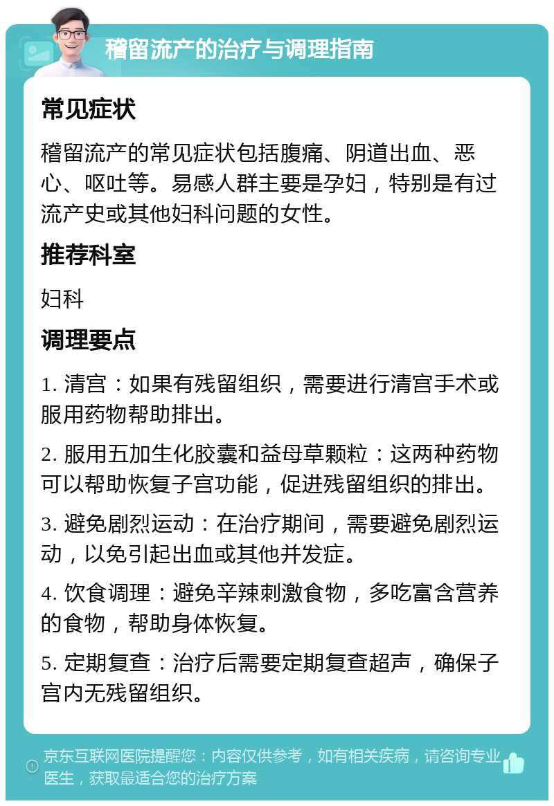 稽留流产的治疗与调理指南 常见症状 稽留流产的常见症状包括腹痛、阴道出血、恶心、呕吐等。易感人群主要是孕妇，特别是有过流产史或其他妇科问题的女性。 推荐科室 妇科 调理要点 1. 清宫：如果有残留组织，需要进行清宫手术或服用药物帮助排出。 2. 服用五加生化胶囊和益母草颗粒：这两种药物可以帮助恢复子宫功能，促进残留组织的排出。 3. 避免剧烈运动：在治疗期间，需要避免剧烈运动，以免引起出血或其他并发症。 4. 饮食调理：避免辛辣刺激食物，多吃富含营养的食物，帮助身体恢复。 5. 定期复查：治疗后需要定期复查超声，确保子宫内无残留组织。