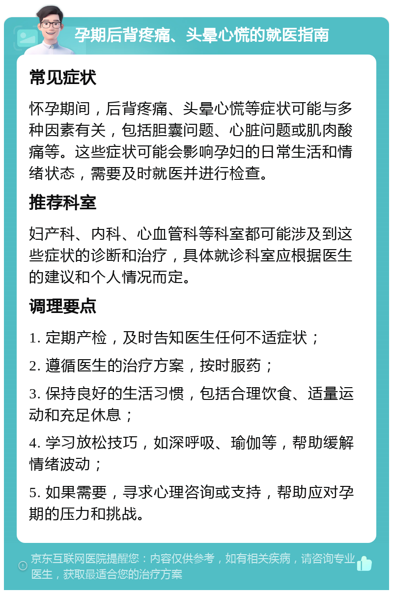 孕期后背疼痛、头晕心慌的就医指南 常见症状 怀孕期间，后背疼痛、头晕心慌等症状可能与多种因素有关，包括胆囊问题、心脏问题或肌肉酸痛等。这些症状可能会影响孕妇的日常生活和情绪状态，需要及时就医并进行检查。 推荐科室 妇产科、内科、心血管科等科室都可能涉及到这些症状的诊断和治疗，具体就诊科室应根据医生的建议和个人情况而定。 调理要点 1. 定期产检，及时告知医生任何不适症状； 2. 遵循医生的治疗方案，按时服药； 3. 保持良好的生活习惯，包括合理饮食、适量运动和充足休息； 4. 学习放松技巧，如深呼吸、瑜伽等，帮助缓解情绪波动； 5. 如果需要，寻求心理咨询或支持，帮助应对孕期的压力和挑战。