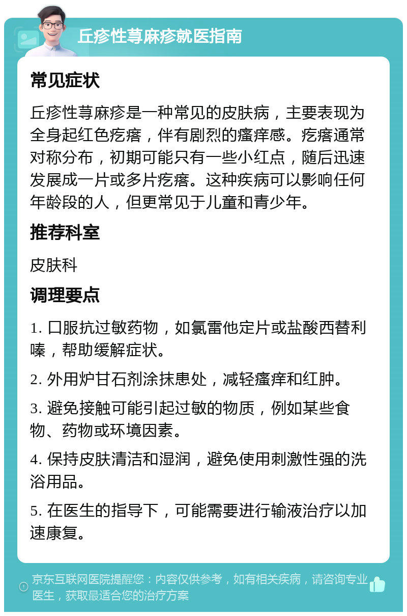 丘疹性荨麻疹就医指南 常见症状 丘疹性荨麻疹是一种常见的皮肤病，主要表现为全身起红色疙瘩，伴有剧烈的瘙痒感。疙瘩通常对称分布，初期可能只有一些小红点，随后迅速发展成一片或多片疙瘩。这种疾病可以影响任何年龄段的人，但更常见于儿童和青少年。 推荐科室 皮肤科 调理要点 1. 口服抗过敏药物，如氯雷他定片或盐酸西替利嗪，帮助缓解症状。 2. 外用炉甘石剂涂抹患处，减轻瘙痒和红肿。 3. 避免接触可能引起过敏的物质，例如某些食物、药物或环境因素。 4. 保持皮肤清洁和湿润，避免使用刺激性强的洗浴用品。 5. 在医生的指导下，可能需要进行输液治疗以加速康复。