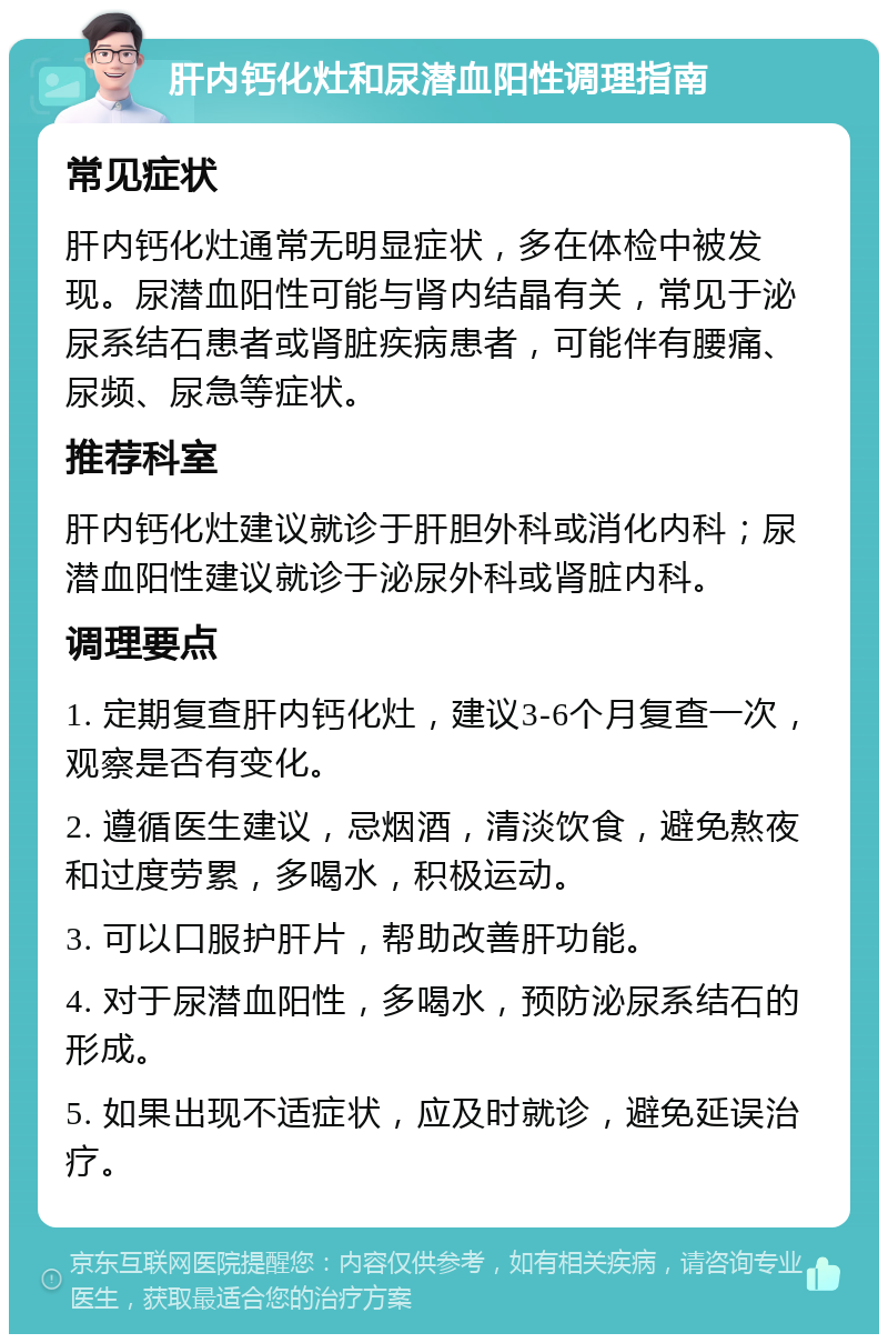 肝内钙化灶和尿潜血阳性调理指南 常见症状 肝内钙化灶通常无明显症状，多在体检中被发现。尿潜血阳性可能与肾内结晶有关，常见于泌尿系结石患者或肾脏疾病患者，可能伴有腰痛、尿频、尿急等症状。 推荐科室 肝内钙化灶建议就诊于肝胆外科或消化内科；尿潜血阳性建议就诊于泌尿外科或肾脏内科。 调理要点 1. 定期复查肝内钙化灶，建议3-6个月复查一次，观察是否有变化。 2. 遵循医生建议，忌烟酒，清淡饮食，避免熬夜和过度劳累，多喝水，积极运动。 3. 可以口服护肝片，帮助改善肝功能。 4. 对于尿潜血阳性，多喝水，预防泌尿系结石的形成。 5. 如果出现不适症状，应及时就诊，避免延误治疗。