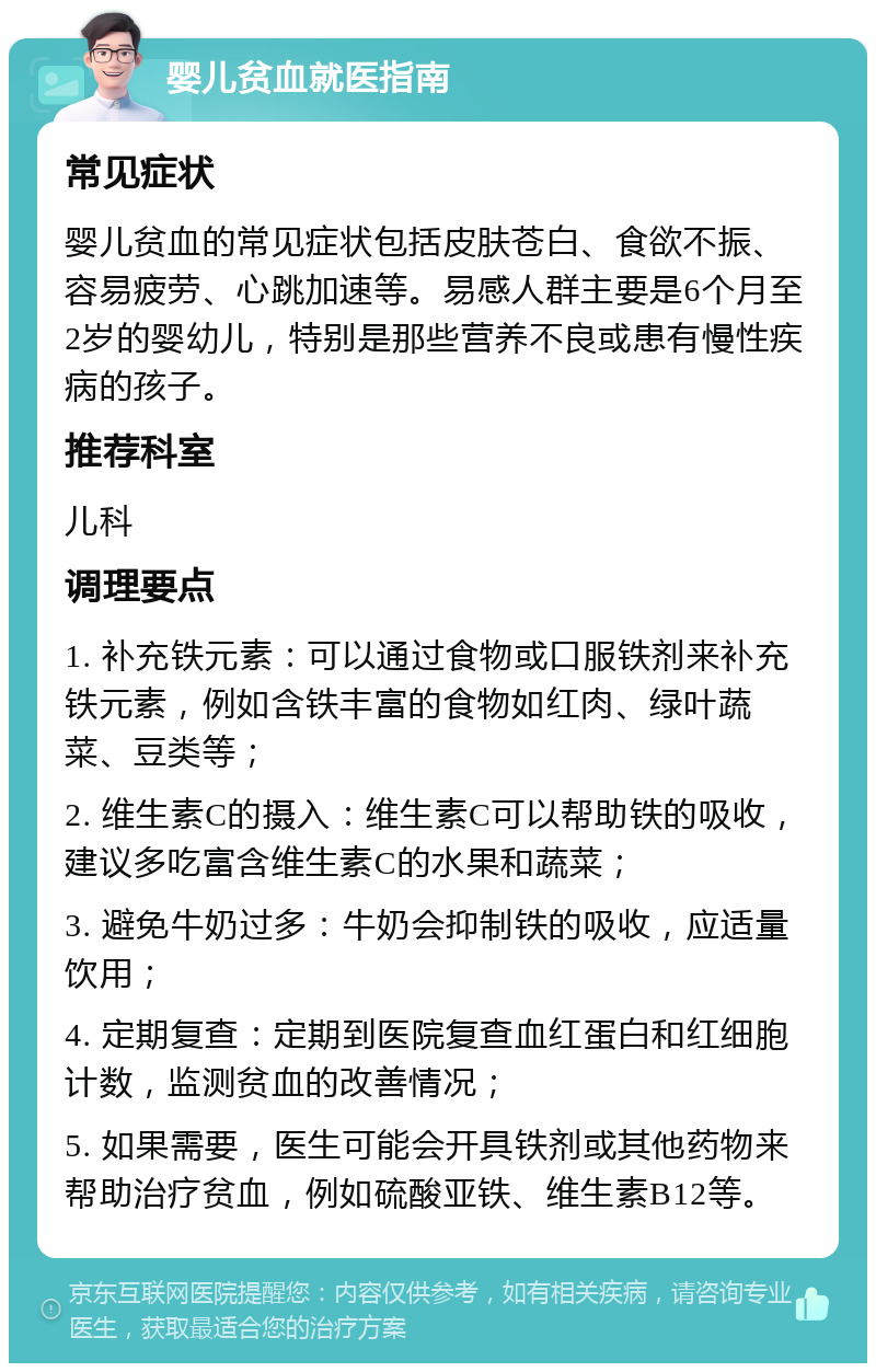 婴儿贫血就医指南 常见症状 婴儿贫血的常见症状包括皮肤苍白、食欲不振、容易疲劳、心跳加速等。易感人群主要是6个月至2岁的婴幼儿，特别是那些营养不良或患有慢性疾病的孩子。 推荐科室 儿科 调理要点 1. 补充铁元素：可以通过食物或口服铁剂来补充铁元素，例如含铁丰富的食物如红肉、绿叶蔬菜、豆类等； 2. 维生素C的摄入：维生素C可以帮助铁的吸收，建议多吃富含维生素C的水果和蔬菜； 3. 避免牛奶过多：牛奶会抑制铁的吸收，应适量饮用； 4. 定期复查：定期到医院复查血红蛋白和红细胞计数，监测贫血的改善情况； 5. 如果需要，医生可能会开具铁剂或其他药物来帮助治疗贫血，例如硫酸亚铁、维生素B12等。