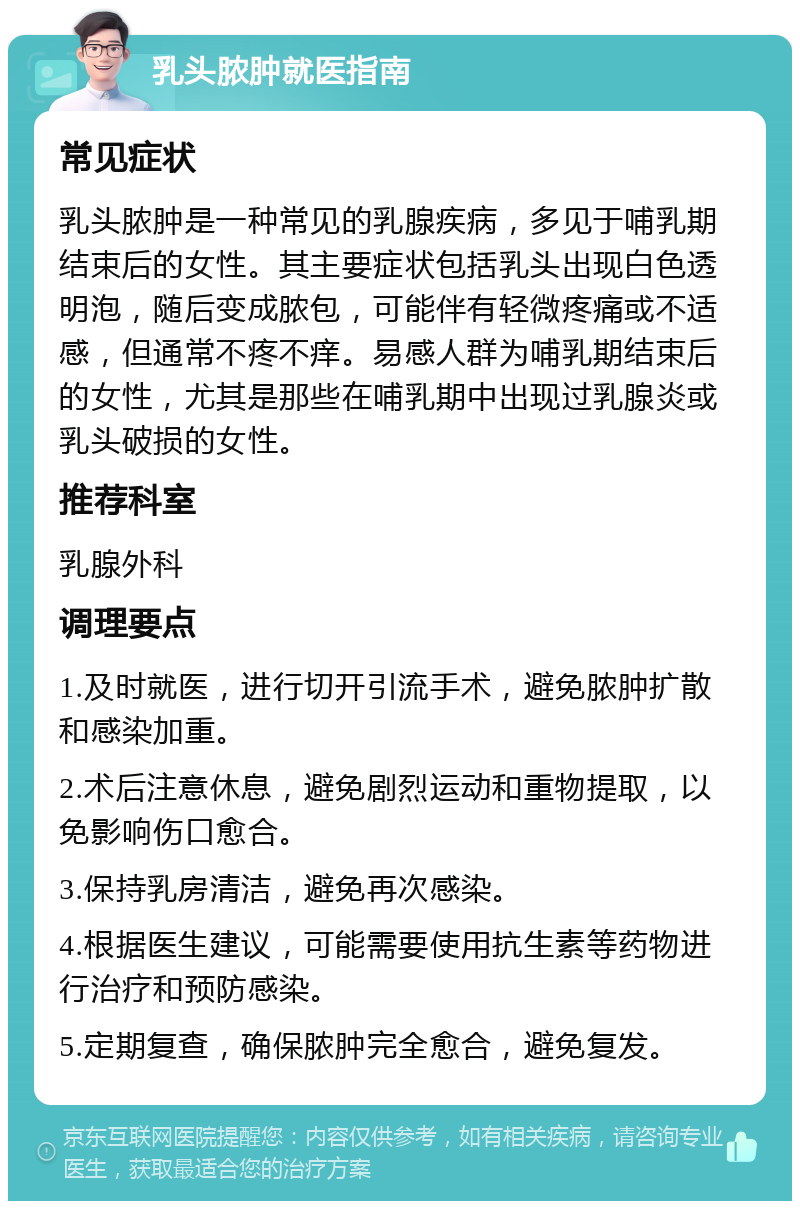 乳头脓肿就医指南 常见症状 乳头脓肿是一种常见的乳腺疾病，多见于哺乳期结束后的女性。其主要症状包括乳头出现白色透明泡，随后变成脓包，可能伴有轻微疼痛或不适感，但通常不疼不痒。易感人群为哺乳期结束后的女性，尤其是那些在哺乳期中出现过乳腺炎或乳头破损的女性。 推荐科室 乳腺外科 调理要点 1.及时就医，进行切开引流手术，避免脓肿扩散和感染加重。 2.术后注意休息，避免剧烈运动和重物提取，以免影响伤口愈合。 3.保持乳房清洁，避免再次感染。 4.根据医生建议，可能需要使用抗生素等药物进行治疗和预防感染。 5.定期复查，确保脓肿完全愈合，避免复发。