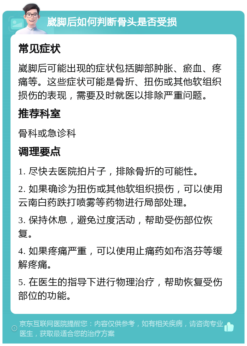 崴脚后如何判断骨头是否受损 常见症状 崴脚后可能出现的症状包括脚部肿胀、瘀血、疼痛等。这些症状可能是骨折、扭伤或其他软组织损伤的表现，需要及时就医以排除严重问题。 推荐科室 骨科或急诊科 调理要点 1. 尽快去医院拍片子，排除骨折的可能性。 2. 如果确诊为扭伤或其他软组织损伤，可以使用云南白药跌打喷雾等药物进行局部处理。 3. 保持休息，避免过度活动，帮助受伤部位恢复。 4. 如果疼痛严重，可以使用止痛药如布洛芬等缓解疼痛。 5. 在医生的指导下进行物理治疗，帮助恢复受伤部位的功能。