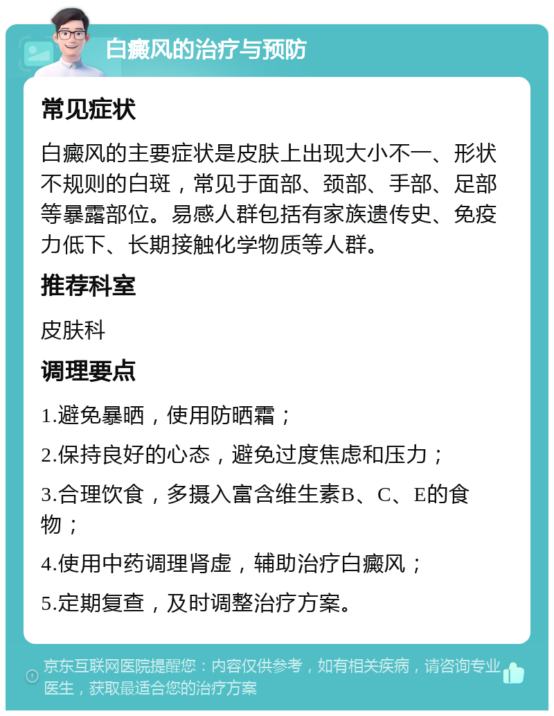 白癜风的治疗与预防 常见症状 白癜风的主要症状是皮肤上出现大小不一、形状不规则的白斑，常见于面部、颈部、手部、足部等暴露部位。易感人群包括有家族遗传史、免疫力低下、长期接触化学物质等人群。 推荐科室 皮肤科 调理要点 1.避免暴晒，使用防晒霜； 2.保持良好的心态，避免过度焦虑和压力； 3.合理饮食，多摄入富含维生素B、C、E的食物； 4.使用中药调理肾虚，辅助治疗白癜风； 5.定期复查，及时调整治疗方案。